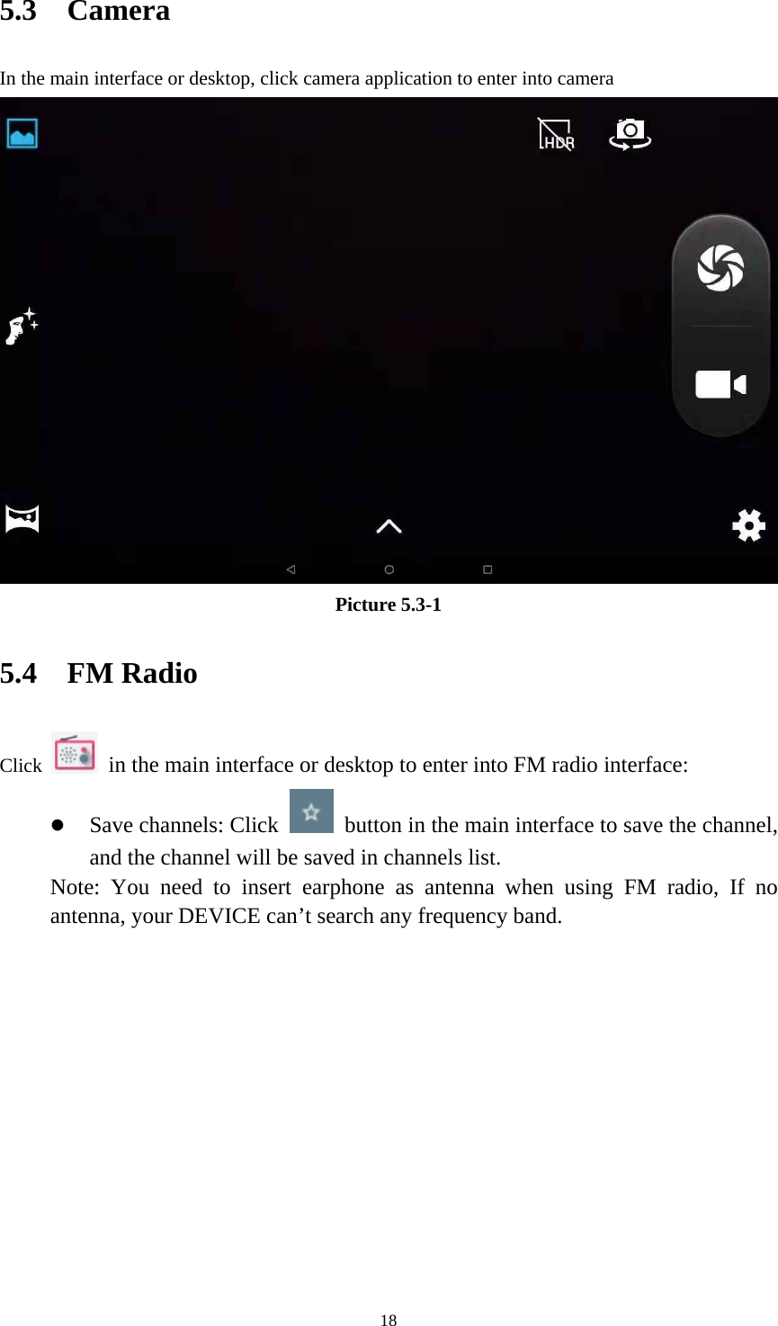     185.3  Camera In the main interface or desktop, click camera application to enter into camera Picture 5.3-1 5.4  FM Radio Click    in the main interface or desktop to enter into FM radio interface:  Save channels: Click    button in the main interface to save the channel, and the channel will be saved in channels list. Note: You need to insert earphone as antenna when using FM radio, If no antenna, your DEVICE can&rsquo;t search any frequency band.         