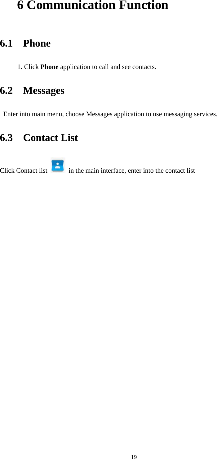     196 Communication Function  6.1  Phone 1. Click Phone application to call and see contacts. 6.2  Messages   Enter into main menu, choose Messages application to use messaging services. 6.3  Contact List Click Contact list    in the main interface, enter into the contact list   