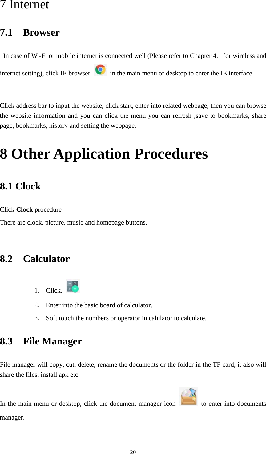     207 Internet 7.1  Browser   In case of Wi-Fi or mobile internet is connected well (Please refer to Chapter 4.1 for wireless and internet setting), click IE browser   in the main menu or desktop to enter the IE interface.   Click address bar to input the website, click start, enter into related webpage, then you can browse the website information and you can click the menu you can refresh ,save to bookmarks, share page, bookmarks, history and setting the webpage. 8 Other Application Procedures 8.1 Clock Click Clock procedure There are clock, picture, music and homepage buttons.  8.2  Calculator 1. Click.   2. Enter into the basic board of calculator. 3. Soft touch the numbers or operator in calulator to calculate.   8.3  File Manager File manager will copy, cut, delete, rename the documents or the folder in the TF card, it also will share the files, install apk etc. In the main menu or desktop, click the document manager icon    to enter into documents manager.  