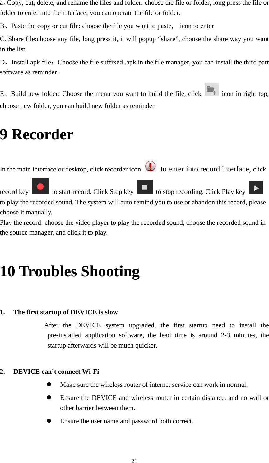     21a、Copy, cut, delete, and rename the files and folder: choose the file or folder, long press the file or folder to enter into the interface; you can operate the file or folder. B、Paste the copy or cut file: choose the file you want to paste,    icon to enter   C. Share file:choose any file, long press it, it will popup &ldquo;share&rdquo;, choose the share way you want in the list D、Install apk file：Choose the file suffixed .apk in the file manager, you can install the third part software as reminder. E、Build new folder: Choose the menu you want to build the file, click    icon in right top, choose new folder, you can build new folder as reminder. 9 Recorder In the main interface or desktop, click recorder icon   to enter into record interface, click record key    to start record. Click Stop key    to stop recording. Click Play key   to play the recorded sound. The system will auto remind you to use or abandon this record, please choose it manually. Play the record: choose the video player to play the recorded sound, choose the recorded sound in the source manager, and click it to play.    10 Troubles Shooting  1. The first startup of DEVICE is slow          After the DEVICE system upgraded, the first startup need to install the pre-installed application software, the lead time is around 2-3 minutes, the startup afterwards will be much quicker.  2. DEVICE can&rsquo;t connect Wi-Fi  Make sure the wireless router of internet service can work in normal.  Ensure the DEVICE and wireless router in certain distance, and no wall or other barrier between them.  Ensure the user name and password both correct.  