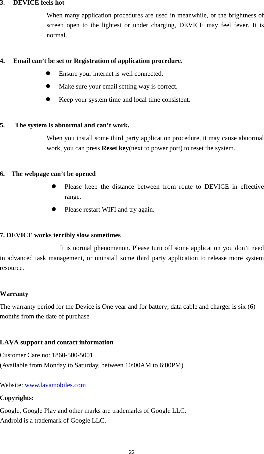     223. DEVICE feels hot When many application procedures are used in meanwhile, or the brightness of screen open to the lightest or under charging, DEVICE may feel fever. It is normal.  4. Email can&rsquo;t be set or Registration of application procedure.  Ensure your internet is well connected.  Make sure your email setting way is correct.  Keep your system time and local time consistent.    5.      The system is abnormal and can&rsquo;t work. When you install some third party application procedure, it may cause abnormal work, you can press Reset key(next to power port) to reset the system.    6.    The webpage can&rsquo;t be opened  Please keep the distance between from route to DEVICE in effective range.  Please restart WIFI and try again.  7. DEVICE works terribly slow sometimes It is normal phenomenon. Please turn off some application you don&rsquo;t need in advanced task management, or uninstall some third party application to release more system resource.  Warranty The warranty period for the Device is One year and for battery, data cable and charger is six (6) months from the date of purchase  LAVA support and contact information   Customer Care no: 1860-500-5001 (Available from Monday to Saturday, between 10:00AM to 6:00PM)    Website: www.lavamobiles.com Copyrights: Google, Google Play and other marks are trademarks of Google LLC. Android is a trademark of Google LLC.  