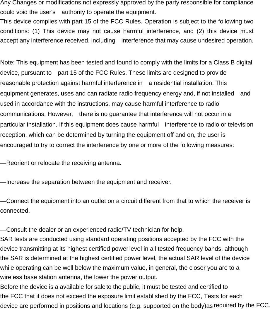 device transmitting at its highest certified power Any Changes or modifications not expressly approved by the party responsible for compliance could void the user's    authority to operate the equipment. This device complies with part 15 of the FCC Rules. Operation is subject to the following two conditions: (1) This device may not cause harmful interference, and (2) this device must accept any interference received, including    interference that may cause undesired operation.  Note: This equipment has been tested and found to comply with the limits for a Class B digital device, pursuant to    part 15 of the FCC Rules. These limits are designed to provide reasonable protection against harmful interference in    a residential installation. This equipment generates, uses and can radiate radio frequency energy and, if not installed    and used in accordance with the instructions, may cause harmful interference to radio communications. However,    there is no guarantee that interference will not occur in a particular installation. If this equipment does cause harmful    interference to radio or television reception, which can be determined by turning the equipment off and on, the user is   encouraged to try to correct the interference by one or more of the following measures:     &mdash;Reorient or relocate the receiving antenna.     &mdash;Increase the separation between the equipment and receiver.     &mdash;Connect the equipment into an outlet on a circuit different from that to which the receiver is connected.   &mdash;Consult the dealer or an experienced radio/TV technician for help. SAR tests are conducted using standard operating positions accepted by the FCC with the level in all tested frequency bands, although the SAR is determined at the highest certified power level, the actual SAR level of the device while operating can be well below the maximum value, in general, the closer you are to a wireless base station antenna, the lower the power output. Before the device is a available for sale to the public, it must be tested and certified to the FCC that it does not exceed the exposure limit established by the FCC, Tests for each device are performed in positions and locations (e.g. supported on the body)as required by the FCC.  minimum distance of 0    cm from the body.