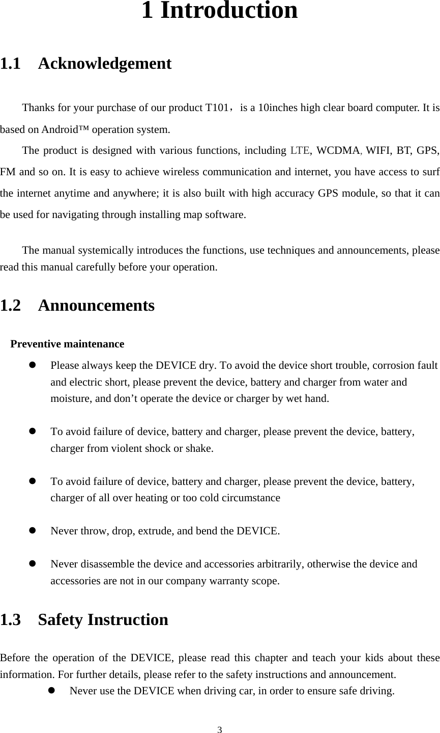     31 Introduction 1.1  Acknowledgement   Thanks for your purchase of our product T101，is a 10inches high clear board computer. It is based on Android&trade; operation system. The product is designed with various functions, including LTE, WCDMA, WIFI, BT, GPS, FM and so on. It is easy to achieve wireless communication and internet, you have access to surf the internet anytime and anywhere; it is also built with high accuracy GPS module, so that it can be used for navigating through installing map software.    The manual systemically introduces the functions, use techniques and announcements, please read this manual carefully before your operation. 1.2  Announcements  Preventive maintenance    Please always keep the DEVICE dry. To avoid the device short trouble, corrosion fault and electric short, please prevent the device, battery and charger from water and moisture, and don&rsquo;t operate the device or charger by wet hand.     To avoid failure of device, battery and charger, please prevent the device, battery, charger from violent shock or shake.   To avoid failure of device, battery and charger, please prevent the device, battery, charger of all over heating or too cold circumstance   Never throw, drop, extrude, and bend the DEVICE.   Never disassemble the device and accessories arbitrarily, otherwise the device and accessories are not in our company warranty scope. 1.3  Safety Instruction   Before the operation of the DEVICE, please read this chapter and teach your kids about these information. For further details, please refer to the safety instructions and announcement.  Never use the DEVICE when driving car, in order to ensure safe driving. 