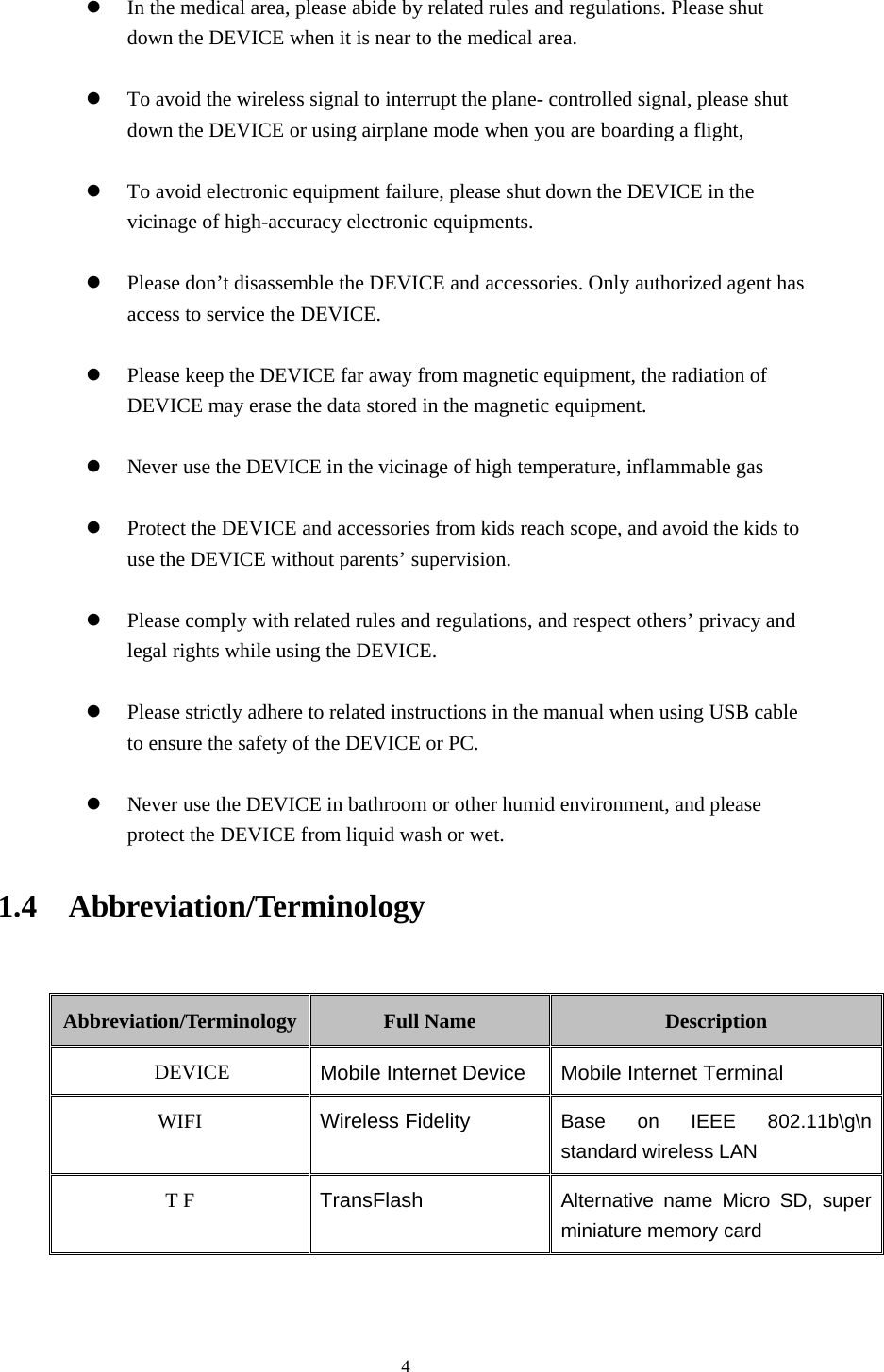     4  In the medical area, please abide by related rules and regulations. Please shut down the DEVICE when it is near to the medical area.   To avoid the wireless signal to interrupt the plane- controlled signal, please shut down the DEVICE or using airplane mode when you are boarding a flight,     To avoid electronic equipment failure, please shut down the DEVICE in the vicinage of high-accuracy electronic equipments.   Please don&rsquo;t disassemble the DEVICE and accessories. Only authorized agent has access to service the DEVICE.   Please keep the DEVICE far away from magnetic equipment, the radiation of DEVICE may erase the data stored in the magnetic equipment.   Never use the DEVICE in the vicinage of high temperature, inflammable gas     Protect the DEVICE and accessories from kids reach scope, and avoid the kids to use the DEVICE without parents&rsquo; supervision.   Please comply with related rules and regulations, and respect others&rsquo; privacy and legal rights while using the DEVICE.   Please strictly adhere to related instructions in the manual when using USB cable to ensure the safety of the DEVICE or PC.   Never use the DEVICE in bathroom or other humid environment, and please protect the DEVICE from liquid wash or wet. 1.4  Abbreviation/Terminology  Abbreviation/Terminology  Full Name  Description DEVICE  Mobile Internet Device Mobile Internet Terminal WIFI  Wireless Fidelity Base on IEEE 802.11b\g\n standard wireless LAN T F  TransFlash  Alternative name Micro SD, super miniature memory card  