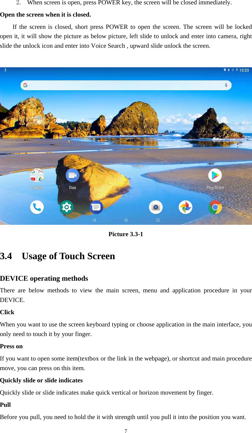     72. When screen is open, press POWER key, the screen will be closed immediately. Open the screen when it is closed. If the screen is closed, short press POWER to open the screen. The screen will be locked open it, it will show the picture as below picture, left slide to unlock and enter into camera, right slide the unlock icon and enter into Voice Search , upward slide unlock the screen.   Picture 3.3-1 3.4  Usage of Touch Screen DEVICE operating methods There are below methods to view the main screen, menu and application procedure in your DEVICE. Click  When you want to use the screen keyboard typing or choose application in the main interface, you only need to touch it by your finger. Press on If you want to open some item(textbox or the link in the webpage), or shortcut and main procedure move, you can press on this item. Quickly slide or slide indicates Quickly slide or slide indicates make quick vertical or horizon movement by finger.   Pull  Before you pull, you need to hold the it with strength until you pull it into the position you want. 
