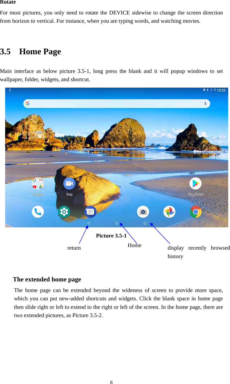     8Rotate For most pictures, you only need to rotate the DEVICE sidewise to change the screen direction from horizon to vertical. For instance, when you are typing words, and watching movies.  3.5  Home Page Main interface as below picture 3.5-1, long press the blank and it will popup windows to set wallpaper, folder, widgets, and shortcut.  Picture 3.5-1    The extended home page    The home page can be extended beyond the wideness of screen to provide more space, which you can put new-added shortcuts and widgets. Click the blank space in home page then slide right or left to extend to the right or left of the screen. In the home page, there are two extended pictures, as Picture 3.5-2. display recently browsed history Home  return  