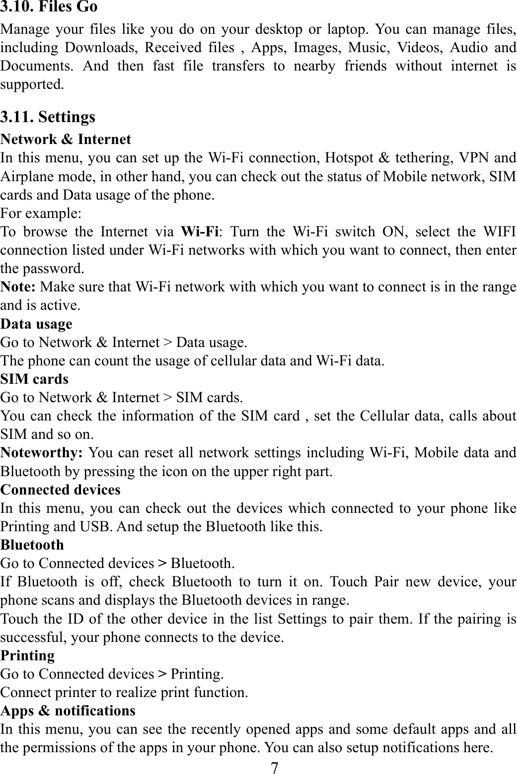    7    3.10. Files Go Manage your files like you do on your desktop or laptop. You can manage files, including Downloads, Received files , Apps, Images, Music, Videos, Audio and Documents. And then fast file transfers to nearby friends without internet is supported. 3.11. Settings Network &amp; Internet In this menu, you can set up the Wi-Fi connection, Hotspot &amp; tethering, VPN and Airplane mode, in other hand, you can check out the status of Mobile network, SIM cards and Data usage of the phone.   For example: To browse the Internet via Wi-Fi: Turn the Wi-Fi switch ON, select the WIFI connection listed under Wi-Fi networks with which you want to connect, then enter the password. Note: Make sure that Wi-Fi network with which you want to connect is in the range and is active. Data usage Go to Network &amp; Internet > Data usage. The phone can count the usage of cellular data and Wi-Fi data. SIM cards Go to Network &amp; Internet > SIM cards. You can check the information of the SIM card , set the Cellular data, calls about SIM and so on. Noteworthy: You can reset all network settings including Wi-Fi, Mobile data and Bluetooth by pressing the icon on the upper right part. Connected devices In this menu, you can check out the devices which connected to your phone like Printing and USB. And setup the Bluetooth like this. Bluetooth Go to Connected devices > Bluetooth. If Bluetooth is off, check Bluetooth to turn it on. Touch Pair new device, your phone scans and displays the Bluetooth devices in range. Touch the ID of the other device in the list Settings to pair them. If the pairing is successful, your phone connects to the device. Printing Go to Connected devices > Printing. Connect printer to realize print function. Apps &amp; notifications In this menu, you can see the recently opened apps and some default apps and all the permissions of the apps in your phone. You can also setup notifications here. 