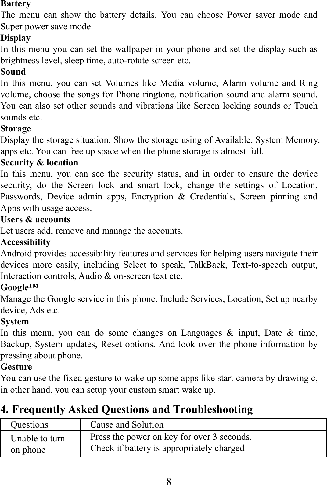    8    Battery  The menu can show the battery details. You can choose Power saver mode and Super power save mode. Display In this menu you can set the wallpaper in your phone and set the display such as brightness level, sleep time, auto-rotate screen etc. Sound  In this menu, you can set Volumes like Media volume, Alarm volume and Ring volume, choose the songs for Phone ringtone, notification sound and alarm sound. You can also set other sounds and vibrations like Screen locking sounds or Touch sounds etc.   Storage Display the storage situation. Show the storage using of Available, System Memory, apps etc. You can free up space when the phone storage is almost full. Security &amp; location In this menu, you can see the security status, and in order to ensure the device security, do the Screen lock and smart lock, change the settings of Location, Passwords, Device admin apps, Encryption &amp; Credentials, Screen pinning and Apps with usage access. Users &amp; accounts Let users add, remove and manage the accounts. Accessibility Android provides accessibility features and services for helping users navigate their devices more easily, including Select to speak, TalkBack, Text-to-speech output, Interaction controls, Audio &amp; on-screen text etc. Google&trade; Manage the Google service in this phone. Include Services, Location, Set up nearby device, Ads etc. System In this menu, you can do some changes on Languages &amp; input, Date &amp; time, Backup, System updates, Reset options. And look over the phone information by pressing about phone. Gesture You can use the fixed gesture to wake up some apps like start camera by drawing c, in other hand, you can setup your custom smart wake up. 4. Frequently Asked Questions and Troubleshooting Questions  Cause and Solution Unable to turn on phone Press the power on key for over 3 seconds. Check if battery is appropriately charged 
