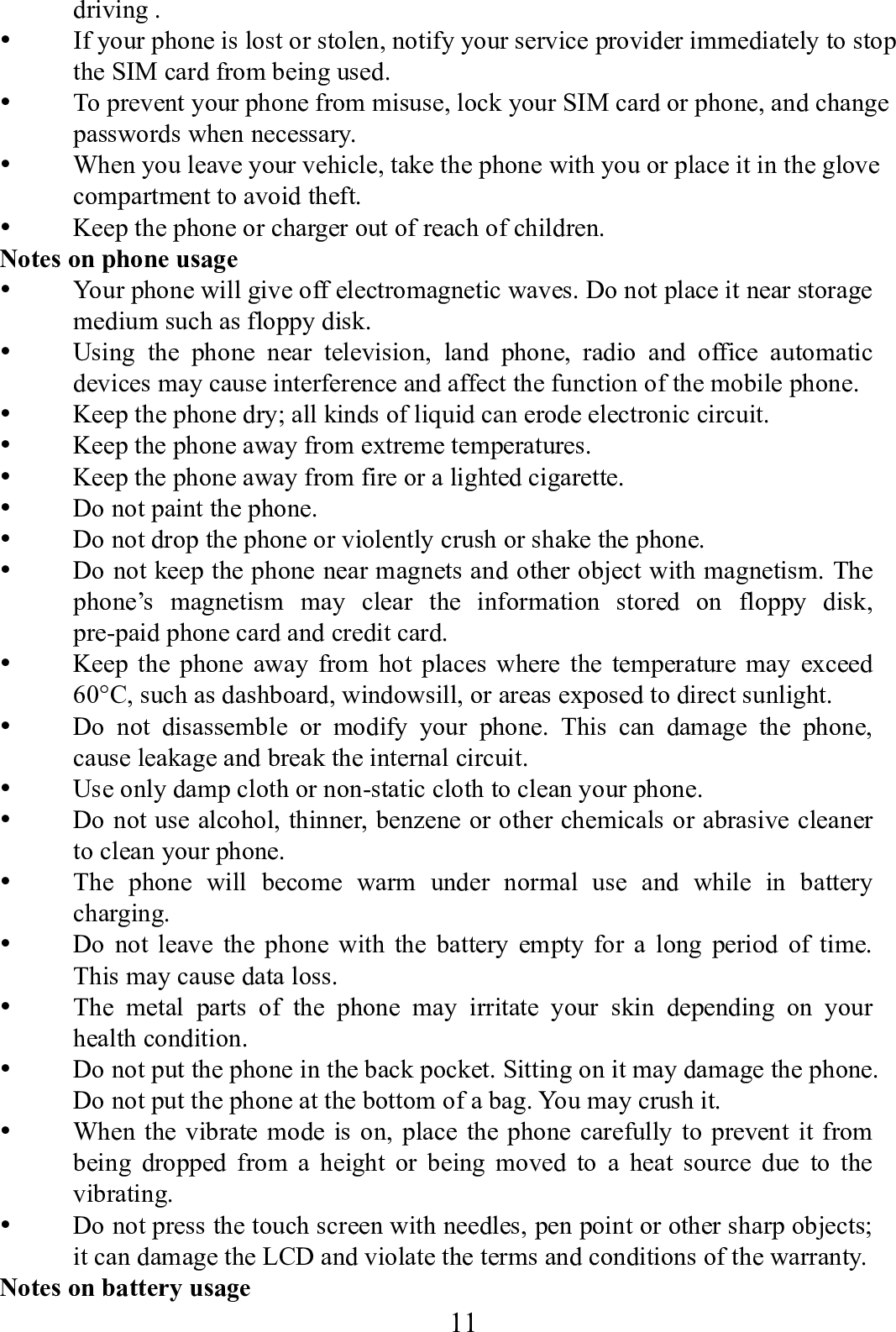    11      driving .  If your phone is lost or stolen, notify your service provider immediately to stop the SIM card from being used.    To prevent your phone from misuse, lock your SIM card or phone, and change passwords when necessary.  When you leave your vehicle, take the phone with you or place it in the glove compartment to avoid theft.  Keep the phone or charger out of reach of children. Notes on phone usage  Your phone will give off electromagnetic waves. Do not place it near storage medium such as floppy disk.  Using the phone near television, land phone, radio and office automatic devices may cause interference and affect the function of the mobile phone.  Keep the phone dry; all kinds of liquid can erode electronic circuit.  Keep the phone away from extreme temperatures.  Keep the phone away from fire or a lighted cigarette.  Do not paint the phone.  Do not drop the phone or violently crush or shake the phone.  Do not keep the phone near magnets and other object with magnetism. The phone&rsquo;s magnetism may clear the information stored on floppy disk, pre-paid phone card and credit card.  Keep the phone away from hot places where the temperature may exceed 60&deg;C, such as dashboard, windowsill, or areas exposed to direct sunlight.  Do not disassemble or modify your phone. This can damage the phone, cause leakage and break the internal circuit.  Use only damp cloth or non-static cloth to clean your phone.    Do not use alcohol, thinner, benzene or other chemicals or abrasive cleaner to clean your phone.  The phone will become warm under normal use and while in battery charging.  Do not leave the phone with the battery empty for a long period of time. This may cause data loss.  The metal parts of the phone may irritate your skin depending on your health condition.  Do not put the phone in the back pocket. Sitting on it may damage the phone. Do not put the phone at the bottom of a bag. You may crush it.  When the vibrate mode is on, place the phone carefully to prevent it from being dropped from a height or being moved to a heat source due to the vibrating.  Do not press the touch screen with needles, pen point or other sharp objects; it can damage the LCD and violate the terms and conditions of the warranty. Notes on battery usage 