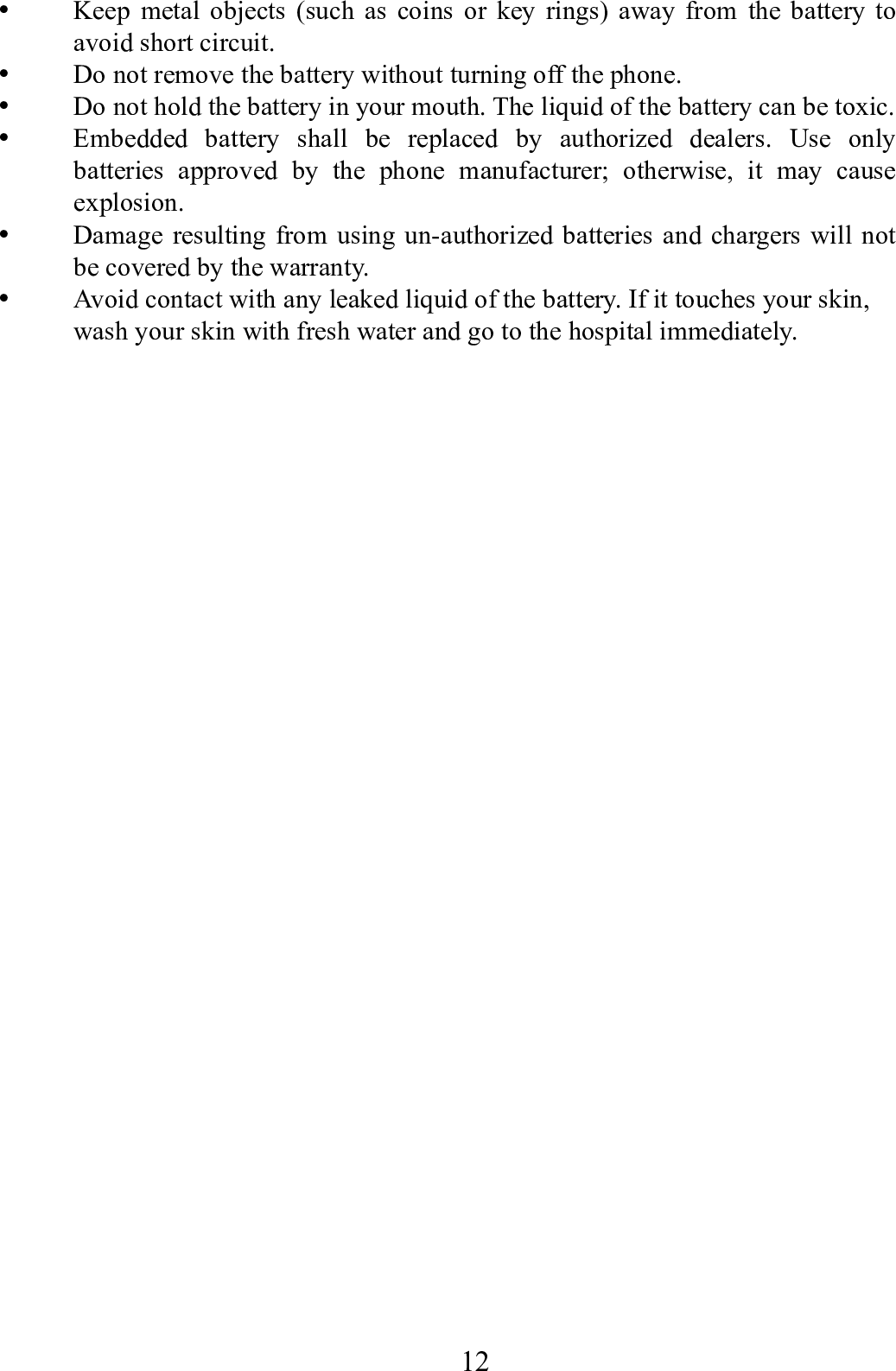    12       Keep metal objects (such as coins or key rings) away from the battery to avoid short circuit.  Do not remove the battery without turning off the phone.  Do not hold the battery in your mouth. The liquid of the battery can be toxic.  Embedded battery shall be replaced by authorized dealers. Use only batteries approved by the phone manufacturer; otherwise, it may cause explosion.   Damage resulting from using un-authorized batteries and chargers will not be covered by the warranty.  Avoid contact with any leaked liquid of the battery. If it touches your skin, wash your skin with fresh water and go to the hospital immediately.                 