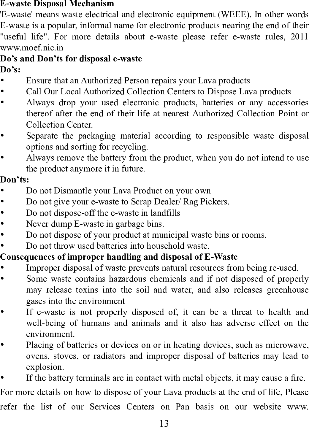    13        E-waste Disposal Mechanism 'E-waste' means waste electrical and electronic equipment (WEEE). In other words E-waste is a popular, informal name for electronic products nearing the end of their "useful life". For more details about e-waste please refer e-waste rules, 2011 www.moef.nic.in Do&rsquo;s and Don&rsquo;ts for disposal e-waste Do&rsquo;s:   Ensure that an Authorized Person repairs your Lava products    Call Our Local Authorized Collection Centers to Dispose Lava products    Always drop your used electronic products, batteries or any accessories thereof after the end of their life at nearest Authorized Collection Point or Collection Center.    Separate the packaging material according to responsible waste disposal options and sorting for recycling.    Always remove the battery from the product, when you do not intend to use the product anymore it in future.   Don&rsquo;ts:  Do not Dismantle your Lava Product on your own  Do not give your e-waste to Scrap Dealer/ Rag Pickers.    Do not dispose-off the e-waste in landfills    Never dump E-waste in garbage bins.    Do not dispose of your product at municipal waste bins or rooms.    Do not throw used batteries into household waste.   Consequences of improper handling and disposal of E-Waste  Improper disposal of waste prevents natural resources from being re-used.    Some waste contains hazardous chemicals and if not disposed of properly may release toxins into the soil and water, and also releases greenhouse gases into the environment    If e-waste is not properly disposed of, it can be a threat to health and well-being of humans and animals and it also has adverse effect on the environment.   Placing of batteries or devices on or in heating devices, such as microwave, ovens, stoves, or radiators and improper disposal of batteries may lead to explosion.   If the battery terminals are in contact with metal objects, it may cause a fire.   For more details on how to dispose of your Lava products at the end of life, Please refer the list of our Services Centers on Pan basis on our website www. 
