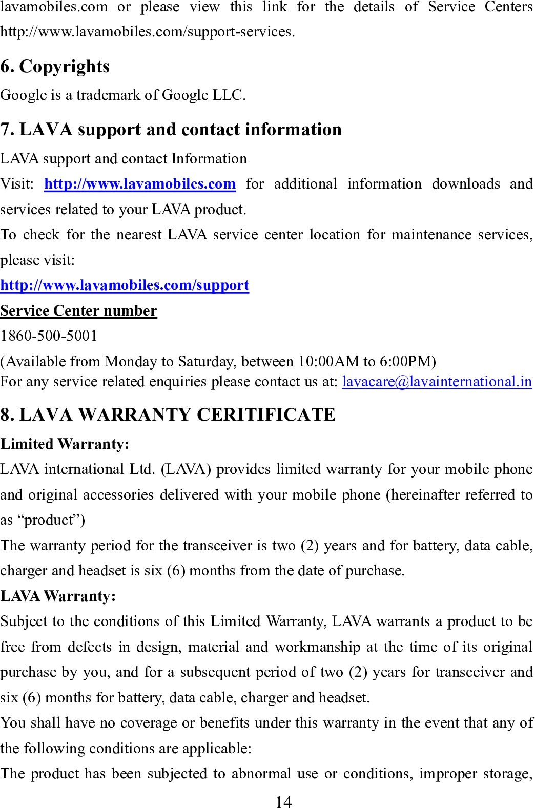   14      lavamobiles.com or please view this link for the details of Service Centers http://www.lavamobiles.com/support-services. 6. Copyrights Google is a trademark of Google LLC. 7. LAVA support and contact information LAVA support and contact Information Visit:  http://www.lavamobiles.com for additional information downloads and services related to your LAVA product. To check for the nearest LAVA service center location for maintenance services, please visit:   http://www.lavamobiles.com/support Service Center number 1860-500-5001 (Available from Monday to Saturday, between 10:00AM to 6:00PM)   For any service related enquiries please contact us at: lavacare@lavainternational.in 8. LAVA WARRANTY CERITIFICATE Limited Warranty: LAVA international Ltd. (LAVA) provides limited warranty for your mobile phone and original accessories delivered with your mobile phone (hereinafter referred to as &ldquo;product&rdquo;) The warranty period for the transceiver is two (2) years and for battery, data cable, charger and headset is six (6) months from the date of purchase. LAVA Warranty: Subject to the conditions of this Limited Warranty, LAVA warrants a product to be free from defects in design, material and workmanship at the time of its original purchase by you, and for a subsequent period of two (2) years for transceiver and six (6) months for battery, data cable, charger and headset. You shall have no coverage or benefits under this warranty in the event that any of the following conditions are applicable: The product has been subjected to abnormal use or conditions, improper storage, 