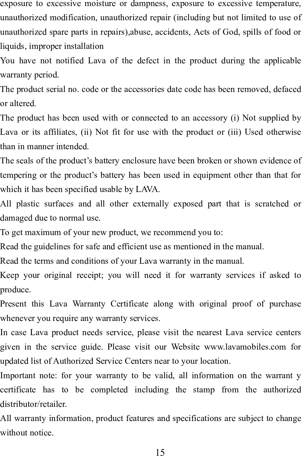    15      exposure to excessive moisture or dampness, exposure to excessive temperature, unauthorized modification, unauthorized repair (including but not limited to use of unauthorized spare parts in repairs),abuse, accidents, Acts of God, spills of food or liquids, improper installation You have not notified Lava of the defect in the product during the applicable warranty period. The product serial no. code or the accessories date code has been removed, defaced or altered. The product has been used with or connected to an accessory (i) Not supplied by Lava or its affiliates, (ii) Not fit for use with the product or (iii) Used otherwise than in manner intended. The seals of the product&rsquo;s battery enclosure have been broken or shown evidence of tempering or the product&rsquo;s battery has been used in equipment other than that for which it has been specified usable by LAVA. All plastic surfaces and all other externally exposed part that is scratched or damaged due to normal use. To get maximum of your new product, we recommend you to: Read the guidelines for safe and efficient use as mentioned in the manual. Read the terms and conditions of your Lava warranty in the manual. Keep your original receipt; you will need it for warranty services if asked to produce. Present this Lava Warranty Certificate along with original proof of purchase whenever you require any warranty services. In case Lava product needs service, please visit the nearest Lava service centers given in the service guide. Please visit our Website www.lavamobiles.com for updated list of Authorized Service Centers near to your location. Important note: for your warranty to be valid, all information on the warrant y certificate has to be completed including the stamp from the authorized distributor/retailer. All warranty information, product features and specifications are subject to change without notice. 