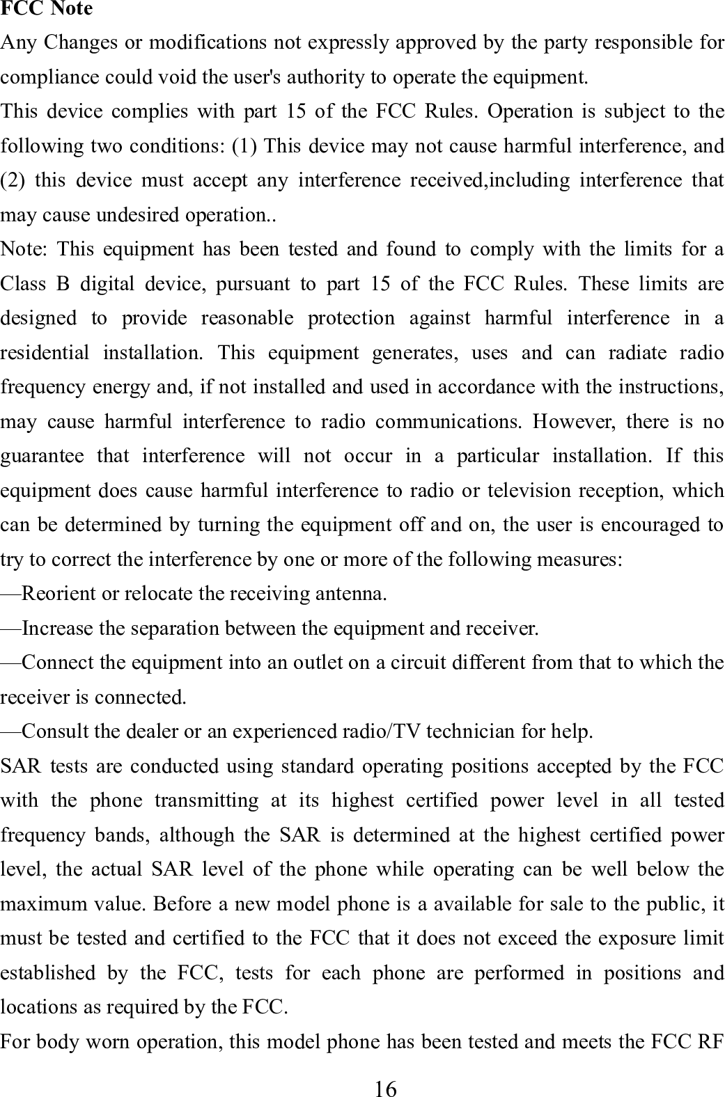    16      FCC Note Any Changes or modifications not expressly approved by the party responsible for compliance could void the user's authority to operate the equipment. This device complies with part 15 of the FCC Rules. Operation is subject to the following two conditions: (1) This device may not cause harmful interference, and (2) this device must accept any interference received,including interference that may cause undesired operation.. Note: This equipment has been tested and found to comply with the limits for a Class B digital device, pursuant to part 15 of the FCC Rules. These limits are designed to provide reasonable protection against harmful interference in a residential installation. This equipment generates, uses and can radiate radio frequency energy and, if not installed and used in accordance with the instructions, may cause harmful interference to radio communications. However, there is no guarantee that interference will not occur in a particular installation. If this equipment does cause harmful interference to radio or television reception, which can be determined by turning the equipment off and on, the user is encouraged to try to correct the interference by one or more of the following measures: &mdash;Reorient or relocate the receiving antenna. &mdash;Increase the separation between the equipment and receiver. &mdash;Connect the equipment into an outlet on a circuit different from that to which the receiver is connected. &mdash;Consult the dealer or an experienced radio/TV technician for help. SAR tests are conducted using standard operating positions accepted by the FCC with the phone transmitting at its highest certified power level in all tested frequency bands, although the SAR is determined at the highest certified power level, the actual SAR level of the phone while operating can be well below the maximum value. Before a new model phone is a available for sale to the public, it must be tested and certified to the FCC that it does not exceed the exposure limit established by the FCC, tests for each phone are performed in positions and locations as required by the FCC.   For body worn operation, this model phone has been tested and meets the FCC RF 