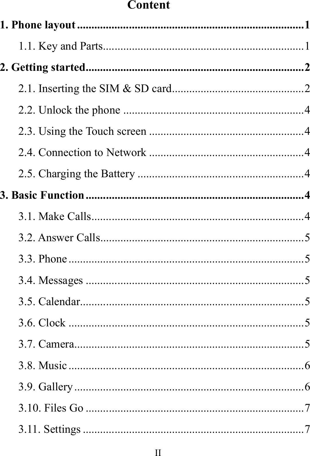    II      Content 1. Phone layout ............................................................................... 1 1.1. Key and Parts...................................................................... 1 2. Getting started ............................................................................ 2 2.1. Inserting the SIM &amp; SD card .............................................. 2 2.2. Unlock the phone ............................................................... 4 2.3. Using the Touch screen ...................................................... 4 2.4. Connection to Network ...................................................... 4 2.5. Charging the Battery .......................................................... 4 3. Basic Function ............................................................................ 4 3.1. Make Calls .......................................................................... 4 3.2. Answer Calls....................................................................... 5 3.3. Phone .................................................................................. 5 3.4. Messages ............................................................................ 5 3.5. Calendar.............................................................................. 5 3.6. Clock .................................................................................. 5 3.7. Camera ................................................................................ 5 3.8. Music .................................................................................. 6 3.9. Gallery ................................................................................ 6 3.10. Files Go ............................................................................ 7 3.11. Settings ............................................................................. 7 