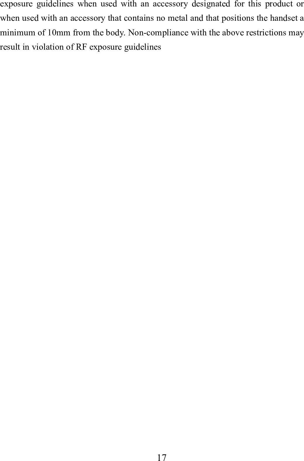    17      exposure guidelines when used with an accessory designated for this product or when used with an accessory that contains no metal and that positions the handset a minimum of 10mm from the body. Non-compliance with the above restrictions may result in violation of RF exposure guidelines 