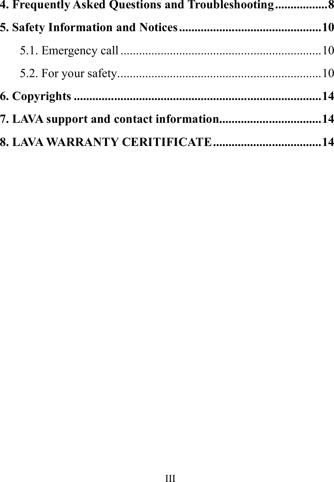    III      4. Frequently Asked Questions and Troubleshooting ................. 8 5. Safety Information and Notices .............................................. 10 5.1. Emergency call ................................................................. 10 5.2. For your safety.................................................................. 10 6. Copyrights ................................................................................ 14 7. LAVA support and contact information................................. 14 8. LAVA WARRANTY CERITIFICATE ................................... 14                                                              