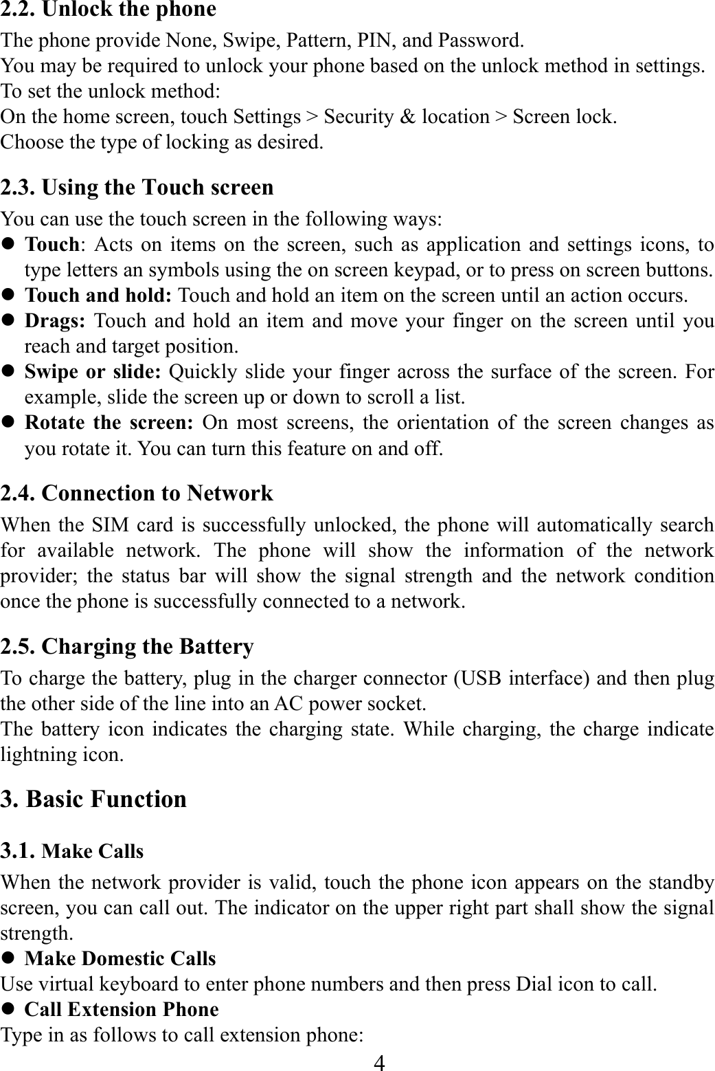    4    2.2. Unlock the phone   The phone provide None, Swipe, Pattern, PIN, and Password. You may be required to unlock your phone based on the unlock method in settings. To set the unlock method: On the home screen, touch Settings > Security &amp; location > Screen lock. Choose the type of locking as desired.   2.3. Using the Touch screen   You can use the touch screen in the following ways:  Touch: Acts on items on the screen, such as application and settings icons, to type letters an symbols using the on screen keypad, or to press on screen buttons.  Touch and hold: Touch and hold an item on the screen until an action occurs.  Drags:  Touch and hold an item and move your finger on the screen until you reach and target position.  Swipe or slide: Quickly slide your finger across the surface of the screen. For example, slide the screen up or down to scroll a list.  Rotate the screen: On most screens, the orientation of the screen changes as you rotate it. You can turn this feature on and off.     2.4. Connection to Network When the SIM card is successfully unlocked, the phone will automatically search for available network. The phone will show the information of the network provider; the status bar will show the signal strength and the network condition once the phone is successfully connected to a network. 2.5. Charging the Battery To charge the battery, plug in the charger connector (USB interface) and then plug the other side of the line into an AC power socket. The battery icon indicates the charging state. While charging, the charge indicate lightning icon.   3. Basic Function 3.1. Make Calls When the network provider is valid, touch the phone icon appears on the standby screen, you can call out. The indicator on the upper right part shall show the signal strength.  Make Domestic Calls Use virtual keyboard to enter phone numbers and then press Dial icon to call.  Call Extension Phone Type in as follows to call extension phone: 
