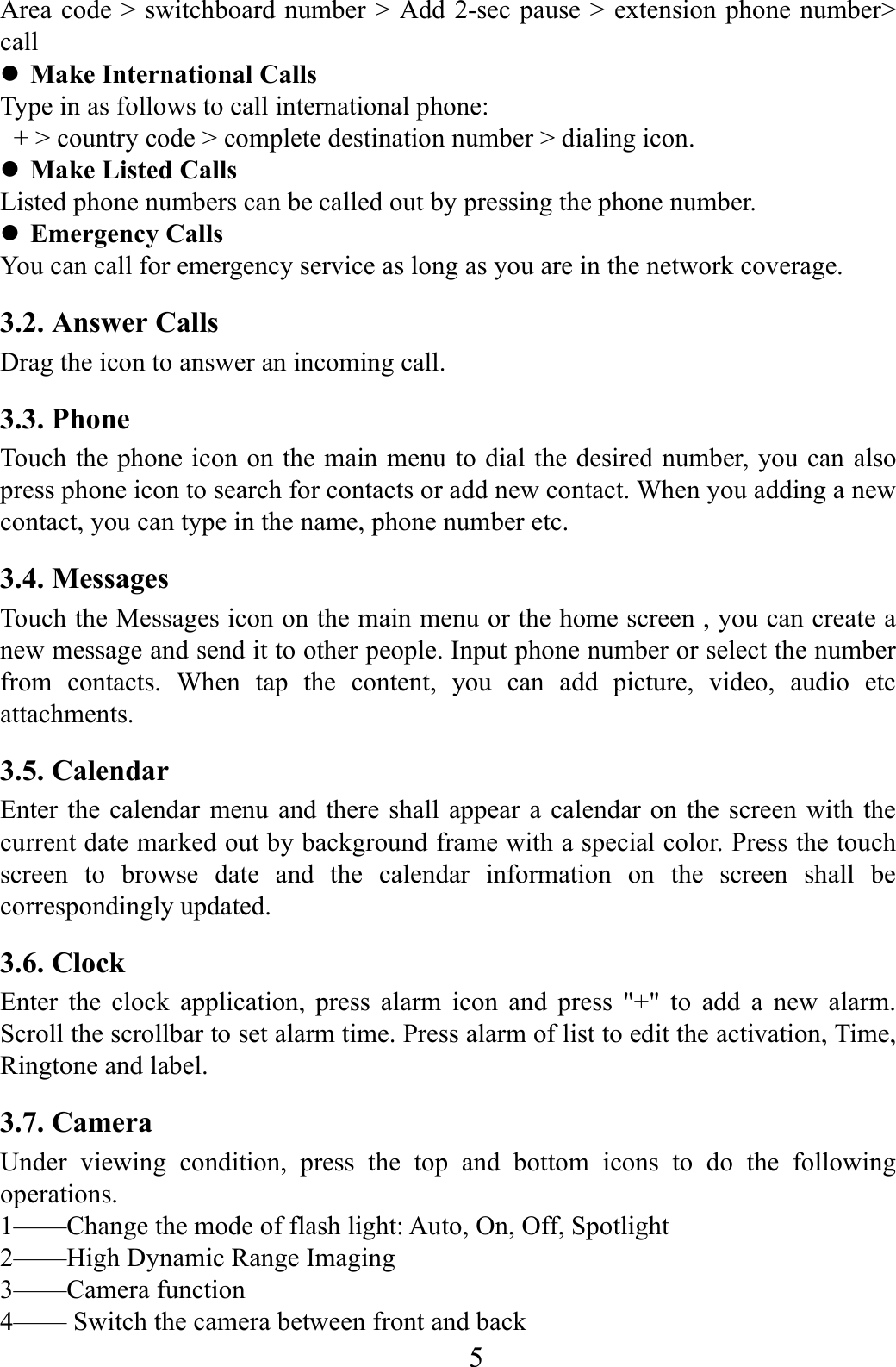   5    Area code > switchboard number > Add 2-sec pause > extension phone number> call  Make International Calls Type in as follows to call international phone:   + > country code > complete destination number > dialing icon.    Make Listed Calls Listed phone numbers can be called out by pressing the phone number.  Emergency Calls You can call for emergency service as long as you are in the network coverage.   3.2. Answer Calls   Drag the icon to answer an incoming call. 3.3. Phone Touch the phone icon on the main menu to dial the desired number, you can also press phone icon to search for contacts or add new contact. When you adding a new contact, you can type in the name, phone number etc. 3.4. Messages Touch the Messages icon on the main menu or the home screen , you can create a new message and send it to other people. Input phone number or select the number from contacts. When tap the content, you can add picture, video, audio etc attachments.                                                                 3.5. Calendar Enter the calendar menu and there shall appear a calendar on the screen with the current date marked out by background frame with a special color. Press the touch screen to browse date and the calendar information on the screen shall be correspondingly updated. 3.6. Clock Enter the clock application, press alarm icon and press "+" to add a new alarm. Scroll the scrollbar to set alarm time. Press alarm of list to edit the activation, Time, Ringtone and label. 3.7. Camera Under viewing condition, press the top and bottom icons to do the following operations. 1&mdash;&mdash;Change the mode of flash light: Auto, On, Off, Spotlight 2&mdash;&mdash;High Dynamic Range Imaging 3&mdash;&mdash;Camera function   4&mdash;&mdash; Switch the camera between front and back 