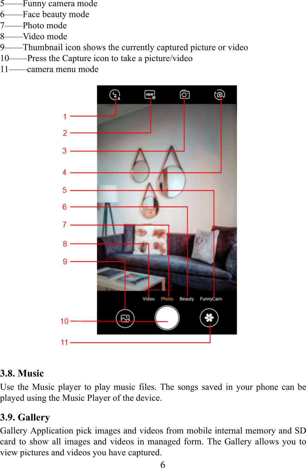    6    5&mdash;&mdash;Funny camera mode 6&mdash;&mdash;Face beauty mode   7&mdash;&mdash;Photo mode   8&mdash;&mdash;Video mode     9&mdash;&mdash;Thumbnail icon shows the currently captured picture or video 10&mdash;&mdash;Press the Capture icon to take a picture/video   11&mdash;&mdash;camera menu mode  3.8. Music   Use the Music player to play music files. The songs saved in your phone can be played using the Music Player of the device.   3.9. Gallery Gallery Application pick images and videos from mobile internal memory and SD card to show all images and videos in managed form. The Gallery allows you to view pictures and videos you have captured.   