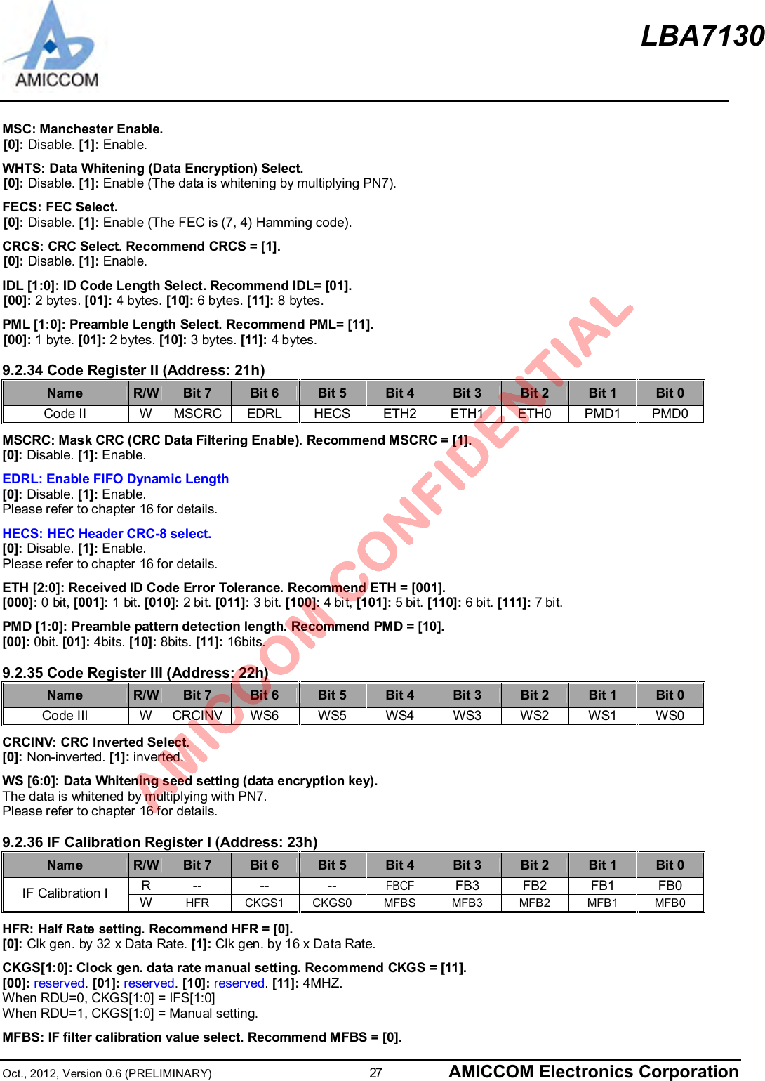 LBA7130Oct., 2012, Version 0.6 (PRELIMINARY)                      27 AMICCOM Electronics CorporationMSC: Manchester Enable.[0]: Disable. [1]: Enable.WHTS: Data Whitening (Data Encryption) Select.[0]: Disable. [1]: Enable (The data is whitening by multiplying PN7).FECS: FEC Select.[0]: Disable. [1]: Enable (The FEC is (7, 4) Hamming code).CRCS: CRC Select. Recommend CRCS = [1].[0]: Disable. [1]: Enable.IDL [1:0]: ID Code Length Select. Recommend IDL= [01].[00]: 2 bytes. [01]: 4 bytes. [10]: 6 bytes. [11]: 8 bytes.PML [1:0]: Preamble Length Select. Recommend PML= [11].[00]: 1 byte. [01]: 2 bytes. [10]: 3 bytes. [11]: 4 bytes.9.2.34 Code Register II (Address: 21h)Name R/W Bit 7 Bit 6 Bit 5 Bit 4 Bit 3 Bit 2 Bit 1 Bit 0Code II W MSCRC EDRL HECS ETH2 ETH1 ETH0 PMD1 PMD0MSCRC: Mask CRC (CRC Data Filtering Enable). Recommend MSCRC = [1].[0]: Disable. [1]: Enable.EDRL: Enable FIFO Dynamic Length[0]: Disable. [1]: Enable.Please refer to chapter 16 for details.HECS: HEC Header CRC-8 select.[0]: Disable. [1]: Enable.Please refer to chapter 16 for details.ETH [2:0]: Received ID Code Error Tolerance. Recommend ETH = [001].[000]: 0 bit, [001]: 1 bit. [010]: 2 bit. [011]: 3 bit. [100]: 4 bit, [101]: 5 bit. [110]: 6 bit. [111]: 7 bit.PMD [1:0]: Preamble pattern detection length. Recommend PMD = [10].[00]: 0bit. [01]: 4bits. [10]: 8bits. [11]: 16bits.9.2.35 Code Register III (Address: 22h)Name R/W Bit 7 Bit 6 Bit 5 Bit 4 Bit 3 Bit 2 Bit 1 Bit 0Code III W CRCINV WS6 WS5 WS4 WS3 WS2 WS1 WS0CRCINV: CRC Inverted Select.[0]: Non-inverted. [1]: inverted.WS [6:0]: Data Whitening seed setting (data encryption key).The data is whitened by multiplying with PN7.Please refer to chapter 16 for details.9.2.36 IF Calibration Register I (Address: 23h)Name R/W Bit 7 Bit 6 Bit 5 Bit 4 Bit 3 Bit 2 Bit 1 Bit 0R-- -- -- FBCF FB3 FB2 FB1 FB0IF Calibration I WHFR CKGS1 CKGS0 MFBS MFB3 MFB2 MFB1 MFB0HFR: Half Rate setting. Recommend HFR = [0].[0]: Clk gen. by 32 x Data Rate. [1]: Clk gen. by 16 x Data Rate.CKGS[1:0]: Clock gen. data rate manual setting. Recommend CKGS = [11].[00]: reserved.[01]: reserved. [10]: reserved.[11]: 4MHZ.When RDU=0, CKGS[1:0] = IFS[1:0]When RDU=1, CKGS[1:0] = Manual setting.MFBS: IF filter calibration value select. Recommend MFBS = [0].