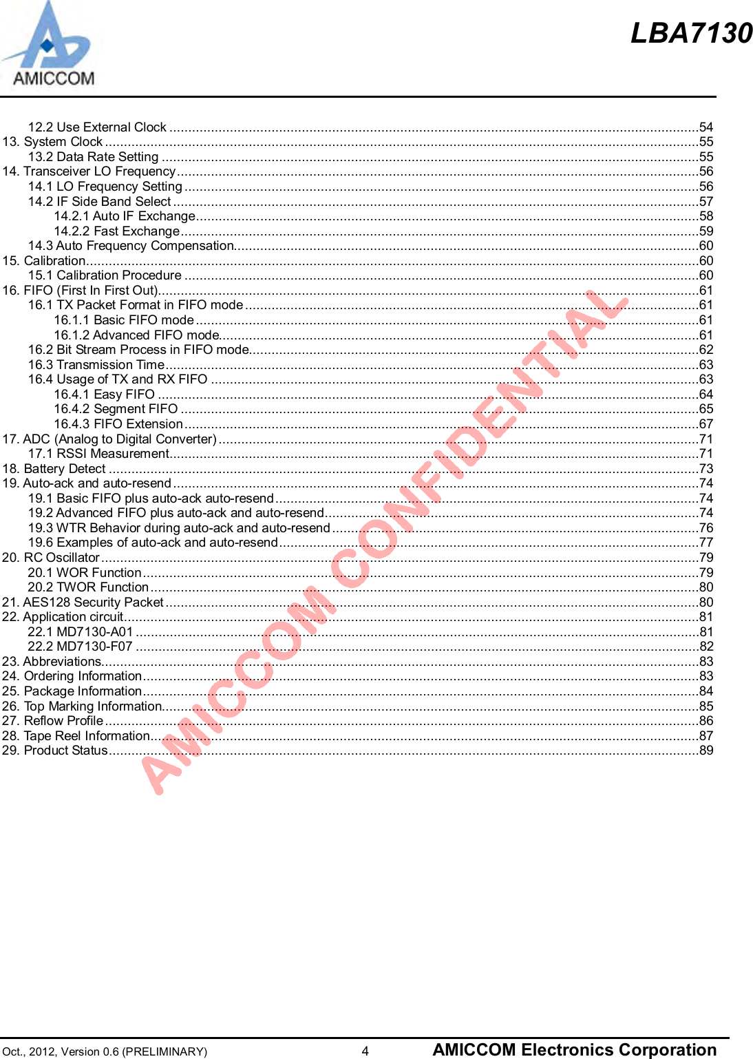 LBA7130Oct., 2012, Version 0.6 (PRELIMINARY)                      4 AMICCOM Electronics Corporation12.2 Use External Clock ............................................................................................................................................5413. System Clock .............................................................................................................................................................5513.2 Data Rate Setting ..............................................................................................................................................5514. Transceiver LO Frequency..........................................................................................................................................5614.1 LO Frequency Setting........................................................................................................................................5614.2 IF Side Band Select ...........................................................................................................................................5714.2.1 Auto IF Exchange.....................................................................................................................................5814.2.2 Fast Exchange.........................................................................................................................................5914.3 Auto Frequency Compensation...........................................................................................................................6015. Calibration..................................................................................................................................................................6015.1 Calibration Procedure ........................................................................................................................................6016. FIFO (First In First Out)...............................................................................................................................................6116.1 TX Packet Format in FIFO mode........................................................................................................................6116.1.1 Basic FIFO mode.....................................................................................................................................6116.1.2 Advanced FIFO mode...............................................................................................................................6116.2 Bit Stream Process in FIFO mode.......................................................................................................................6216.3 Transmission Time.............................................................................................................................................6316.4 Usage of TX and RX FIFO .................................................................................................................................6316.4.1 Easy FIFO ...............................................................................................................................................6416.4.2 Segment FIFO .........................................................................................................................................6516.4.3 FIFO Extension........................................................................................................................................6717. ADC (Analog to Digital Converter) ...............................................................................................................................7117.1 RSSI Measurement............................................................................................................................................7118. Battery Detect ............................................................................................................................................................7319. Auto-ack and auto-resend...........................................................................................................................................7419.1 Basic FIFO plus auto-ack auto-resend................................................................................................................7419.2 Advanced FIFO plus auto-ack and auto-resend...................................................................................................7419.3 WTR Behavior during auto-ack and auto-resend.................................................................................................7619.6 Examples of auto-ack and auto-resend...............................................................................................................7720. RC Oscillator..............................................................................................................................................................7920.1 WOR Function...................................................................................................................................................7920.2 TWOR Function.................................................................................................................................................8021. AES128 Security Packet .............................................................................................................................................8022. Application circuit........................................................................................................................................................8122.1 MD7130-A01 .....................................................................................................................................................8122.2 MD7130-F07 .....................................................................................................................................................8223. Abbreviations..............................................................................................................................................................8324. Ordering Information...................................................................................................................................................8325. Package Information...................................................................................................................................................8426. Top Marking Information..............................................................................................................................................8527. Reflow Profile.............................................................................................................................................................8628. Tape Reel Information.................................................................................................................................................8729. Product Status............................................................................................................................................................89