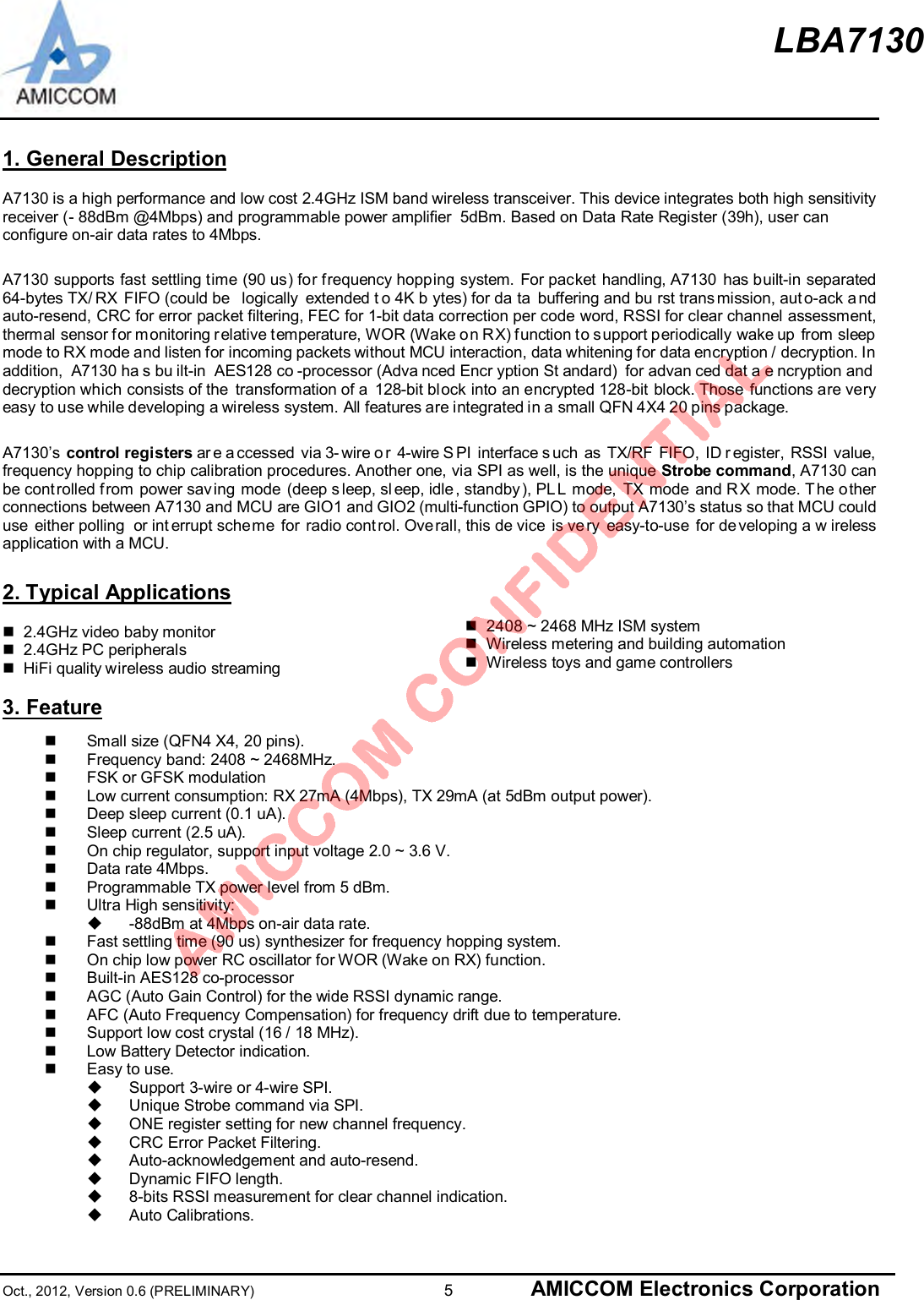 LBA7130Oct., 2012, Version 0.6 (PRELIMINARY)                      5 AMICCOM Electronics Corporation1. General DescriptionA7130 is a high performance and low cost 2.4GHz ISM band wireless transceiver. This device integrates both high sensitivityreceiver (- 88dBm @4Mbps) and programmable power amplifier  5dBm. Based on Data Rate Register (39h), user canconfigure on-air data rates to 4Mbps.A7130 supports fast settling time (90 us) for frequency hopping system. For packet handling, A7130 has built-in separated64-bytes TX/ RX FIFO (could be  logically extended t o 4K b ytes) for da ta buffering and bu rst trans mission, aut o-ack a ndauto-resend, CRC for error packet filtering, FEC for 1-bit data correction per code word, RSSI for clear channel assessment,thermal sensor f or m onitoring r elative t emperature, WOR (Wake o n RX) f unction to s upport periodically wake up from sleepmode to RX mode and listen for incoming packets without MCU interaction, data whitening for data encryption / decryption. Inaddition, A7130 ha s bu ilt-in AES128 co -processor (Adva nced Encr yption St andard) for advan ced dat a e ncryption anddecryption which consists of the  transformation of a  128-bit block into an encrypted 128-bit block. Those functions are veryeasy to use while developing a wireless system. All features are integrated in a small QFN 4X4 20 pins package.A7130’s control registers ar e a ccessed via 3- wire o r 4-wire S PI interface s uch as TX/RF FIFO, ID r egister, RSSI value,frequency hopping to chip calibration procedures. Another one, via SPI as well, is the unique Strobe command, A7130 canbe cont rolled from power sav ing mode (deep s leep, sl eep, idle , standby ), PLL mode, TX mode and R X mode. The otherconnections between A7130 and MCU are GIO1 and GIO2 (multi-function GPIO) to output A7130’s status so that MCU coulduse either polling  or int errupt scheme for radio cont rol. Overall, this de vice is ve ry easy-to-use for de veloping a w irelessapplication with a MCU.2. Typical Applicationsn  2.4GHz video baby monitorn  2.4GHz PC peripheralsn  HiFi quality wireless audio streamingn  2408 ~ 2468 MHz ISM systemn  Wireless metering and building automationn  Wireless toys and game controllers3. Featuren  Small size (QFN4 X4, 20 pins).n  Frequency band: 2408 ~ 2468MHz.n  FSK or GFSK modulationn  Low current consumption: RX 27mA (4Mbps), TX 29mA (at 5dBm output power).n  Deep sleep current (0.1 uA).n  Sleep current (2.5 uA).n  On chip regulator, support input voltage 2.0 ~ 3.6 V.n  Data rate 4Mbps.n  Programmable TX power level from 5 dBm.n  Ultra High sensitivity:u  -88dBm at 4Mbps on-air data rate.n  Fast settling time (90 us) synthesizer for frequency hopping system.n  On chip low power RC oscillator for WOR (Wake on RX) function.n  Built-in AES128 co-processorn  AGC (Auto Gain Control) for the wide RSSI dynamic range.n  AFC (Auto Frequency Compensation) for frequency drift due to temperature.n  Support low cost crystal (16 / 18 MHz).n  Low Battery Detector indication.n  Easy to use.u  Support 3-wire or 4-wire SPI.u  Unique Strobe command via SPI.u  ONE register setting for new channel frequency.u  CRC Error Packet Filtering.u  Auto-acknowledgement and auto-resend.u  Dynamic FIFO length.u  8-bits RSSI measurement for clear channel indication.u  Auto Calibrations.