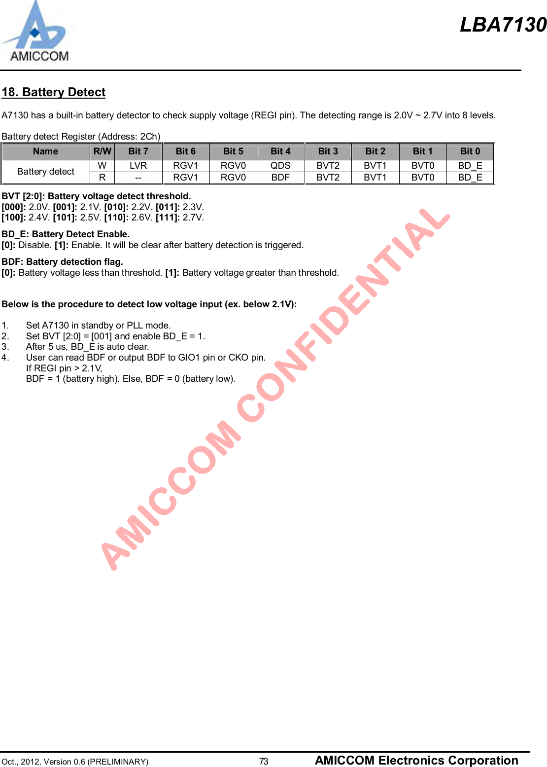 LBA7130Oct., 2012, Version 0.6 (PRELIMINARY)                      73 AMICCOM Electronics Corporation18. Battery DetectA7130 has a built-in battery detector to check supply voltage (REGI pin). The detecting range is 2.0V ~ 2.7V into 8 levels.Battery detect Register (Address: 2Ch)Name R/W Bit 7 Bit 6 Bit 5 Bit 4 Bit 3 Bit 2 Bit 1 Bit 0WLVR RGV1 RGV0 QDS BVT2 BVT1 BVT0 BD_EBattery detect R-- RGV1 RGV0 BDF BVT2 BVT1 BVT0 BD_EBVT [2:0]: Battery voltage detect threshold.[000]: 2.0V. [001]: 2.1V. [010]: 2.2V. [011]: 2.3V.[100]: 2.4V. [101]: 2.5V. [110]: 2.6V. [111]: 2.7V.BD_E: Battery Detect Enable.[0]: Disable. [1]: Enable. It will be clear after battery detection is triggered.BDF: Battery detection flag.[0]: Battery voltage less than threshold. [1]: Battery voltage greater than threshold.Below is the procedure to detect low voltage input (ex. below 2.1V):1.  Set A7130 in standby or PLL mode.2.  Set BVT [2:0] = [001] and enable BD_E = 1.3.  After 5 us, BD_E is auto clear.4.  User can read BDF or output BDF to GIO1 pin or CKO pin.If REGI pin &gt; 2.1V,BDF = 1 (battery high). Else, BDF = 0 (battery low).