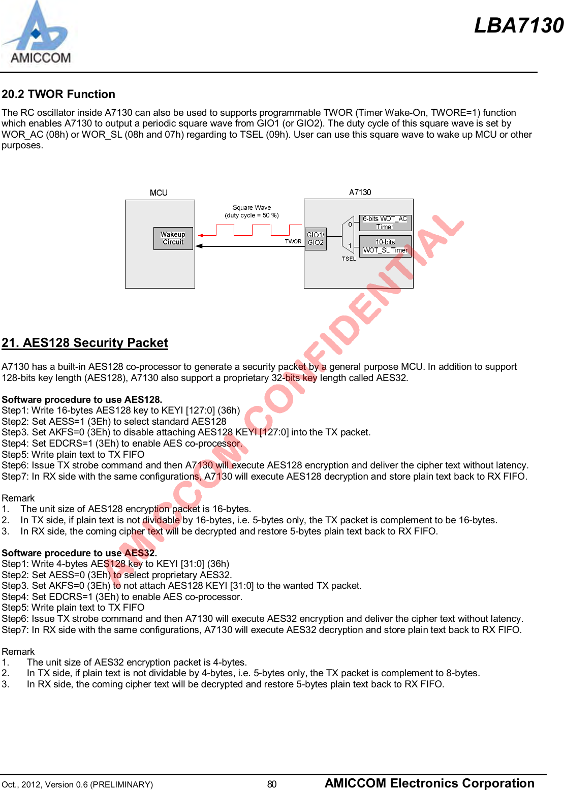 LBA7130Oct., 2012, Version 0.6 (PRELIMINARY)                      80 AMICCOM Electronics Corporation20.2 TWOR FunctionThe RC oscillator inside A7130 can also be used to supports programmable TWOR (Timer Wake-On, TWORE=1) functionwhich enables A7130 to output a periodic square wave from GIO1 (or GIO2). The duty cycle of this square wave is set byWOR_AC (08h) or WOR_SL (08h and 07h) regarding to TSEL (09h). User can use this square wave to wake up MCU or otherpurposes.21. AES128 Security PacketA7130 has a built-in AES128 co-processor to generate a security packet by a general purpose MCU. In addition to support128-bits key length (AES128), A7130 also support a proprietary 32-bits key length called AES32.Software procedure to use AES128.Step1: Write 16-bytes AES128 key to KEYI [127:0] (36h)Step2: Set AESS=1 (3Eh) to select standard AES128Step3. Set AKFS=0 (3Eh) to disable attaching AES128 KEYI [127:0] into the TX packet.Step4: Set EDCRS=1 (3Eh) to enable AES co-processor.Step5: Write plain text to TX FIFOStep6: Issue TX strobe command and then A7130 will execute AES128 encryption and deliver the cipher text without latency.Step7: In RX side with the same configurations, A7130 will execute AES128 decryption and store plain text back to RX FIFO.Remark1.  The unit size of AES128 encryption packet is 16-bytes.2.  In TX side, if plain text is not dividable by 16-bytes, i.e. 5-bytes only, the TX packet is complement to be 16-bytes.3.  In RX side, the coming cipher text will be decrypted and restore 5-bytes plain text back to RX FIFO.Software procedure to use AES32.Step1: Write 4-bytes AES128 key to KEYI [31:0] (36h)Step2: Set AESS=0 (3Eh) to select proprietary AES32.Step3. Set AKFS=0 (3Eh) to not attach AES128 KEYI [31:0] to the wanted TX packet.Step4: Set EDCRS=1 (3Eh) to enable AES co-processor.Step5: Write plain text to TX FIFOStep6: Issue TX strobe command and then A7130 will execute AES32 encryption and deliver the cipher text without latency.Step7: In RX side with the same configurations, A7130 will execute AES32 decryption and store plain text back to RX FIFO.Remark1.  The unit size of AES32 encryption packet is 4-bytes.2.  In TX side, if plain text is not dividable by 4-bytes, i.e. 5-bytes only, the TX packet is complement to 8-bytes.3.  In RX side, the coming cipher text will be decrypted and restore 5-bytes plain text back to RX FIFO.
