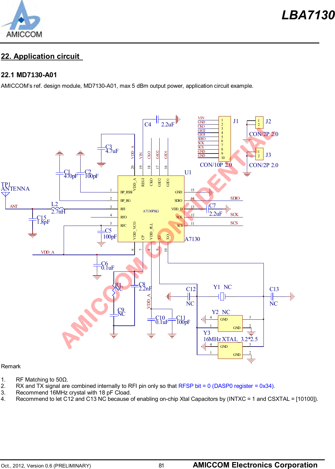 LBA7130Oct., 2012, Version 0.6 (PRELIMINARY)                      81 AMICCOM Electronics Corporation22. Application circuit22.1 MD70-A01AMICCOM’s ref. design module, MD7130-A01, max 5 dBm output power, application circuit example.C1470pFSCSC2100pFC5100pFVDD_AC60.1uFR1NCSCKC9NCSDIOC82.2nFG I O1CKOG I O2G NDG NDVING NDC100.1uF12345678910J1CON/10P 2.012J2CON/2P 2.0C12NC12J3CON/2P 2.0C13NCC72.2uFSDIOSCKSCSVDD_ATP1ANTENNACKOGIO2GIO1V INC151.8pFANTC4 2.2uFL22.7nHC34.7uFVDD_AC11100pF 13G ND 2G ND4Y2 NC13G ND 2G ND4Y316M Hz XTA L_ 3. 2*2. 5Y1 NCBP_RSSI1BP_BG2RFI3RFC5RFO4V DD _ VCO6CP7VDD_PLL8XI9XO10GND 15SCS 11SCK 12SDIO 14VDD_D 13CKO 18GIO2 17GIO1 16REGI 19VDD_A 20A7130PKGU1A7130Remark1.  RF Matching to 50Ω.2.  RX and TX signal are combined internally to RFI pin only so that RFSP bit = 0 (DASP0 register = 0x34).3.  Recommend 16MHz crystal with 18 pF Cload.4.  Recommend to let C12 and C13 NC because of enabling on-chip Xtal Capacitors by (INTXC = 1 and CSXTAL = [10100]).