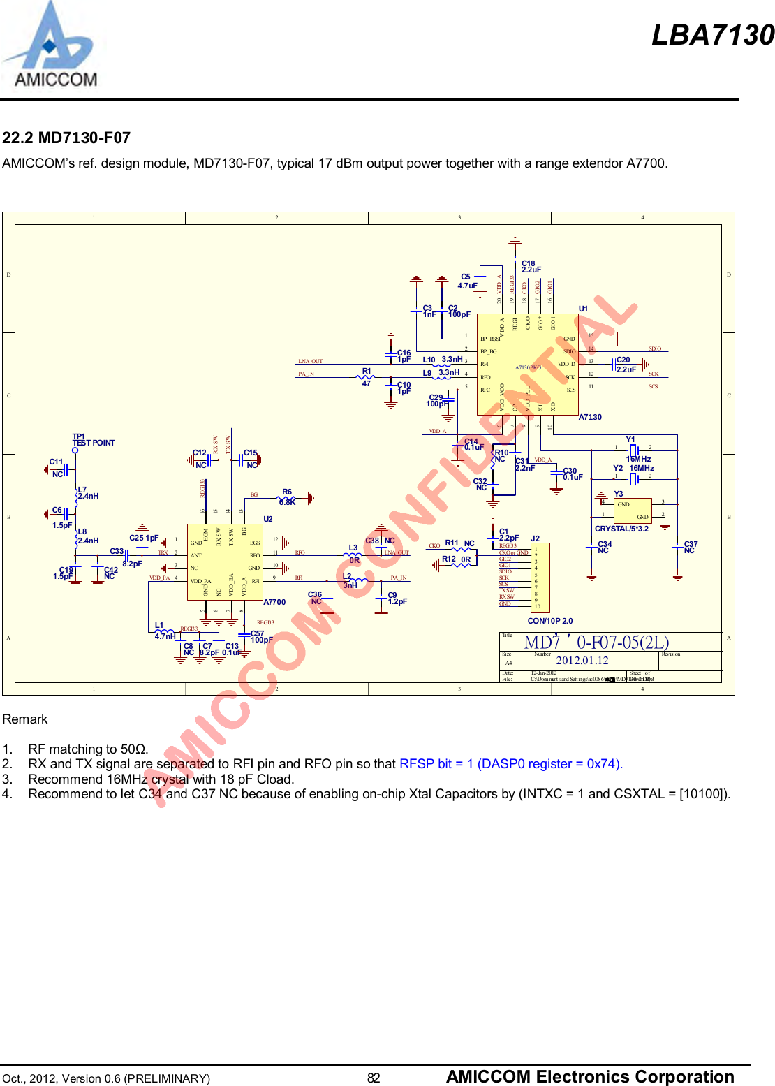 LBA7130Oct., 2012, Version 0.6 (PRELIMINARY)                      82 AMICCOM Electronics Corporation22.2 MD70-F07AMICCOM’s ref. design module, MD7130-F07, typical 17 dBm output power together with a range extendor A7700.1 2 3 4ABCD4321DCBATitleNumbe r Revi si onSizeA4Dat e: 1 2- Ja n-2 012 S he et     o fFile: C:\Docu ment s and Sett ings\ac008 6\桌面\MD7130~2.DDBDrawn By:MD7˄ˆ0-F07-05(2L)SCSSCKSDIOGIO1GIO2CKO or GNDGNDREGI33 12345678910J2CON/10P 2.0C2100pFVDD_AC29100pFR10NCC32NCC312.2nF C300.1uFC140.1uF 1 2Y116MHzC202.2uFSDIOSCKSCSC54.7uFVDD_ACKOGIO2GIO1R E GI 33C182.2uFVDD_ALNA_OUTPA_INC130.1uFC57100pFREGI33R66.8KREGI 33C36NCL23nHC3 8 NCC91.2pFTRXRFIRFOBGC338.2pFC25 1pFLNA_OUTPA_INC42NCREGI33VDD_PAC78.2pFL14.7nHC8NCANT2GND1VDD_PA4GND5VDD_BA7V DD _A8RFI 9RFO 11BG 13RX SW 15TX SW 14HGM 16NC3NC6GND 10BGS 12U2A7700TX SWRX SW2012.01.12C12.2pFL30RTP1TEST POINTC191.5pFC61.5pFC11NCL72.4nHL82.4nH R11 NCR12 0RCKOL9 3.3nHL10 3.3nHC101pFC161pFC31nFBP_RSSI1BP_ BG2RFI3RFC5RFO4VDD_VCO6CP7VDD_PLL8XI9XO10GND 15SCS 11SCK 12SDIO 14VDD_D 13CKO 18GIO2 17GIO1 16RE GI 19VDD_A 20A7130 PKGU1A70TX SWRX SWC12NCC15NCC34NC C37NC1 2Y2 16MHz13GND 2GND4Y3CRYSTAL/5*3.2R147Remark1.  RF matching to 50Ω.2.  RX and TX signal are separated to RFI pin and RFO pin so that RFSP bit = 1 (DASP0 register = 0x74).3.  Recommend 16MHz crystal with 18 pF Cload.4.  Recommend to let C34 and C37 NC because of enabling on-chip Xtal Capacitors by (INTXC = 1 and CSXTAL = [10100]).