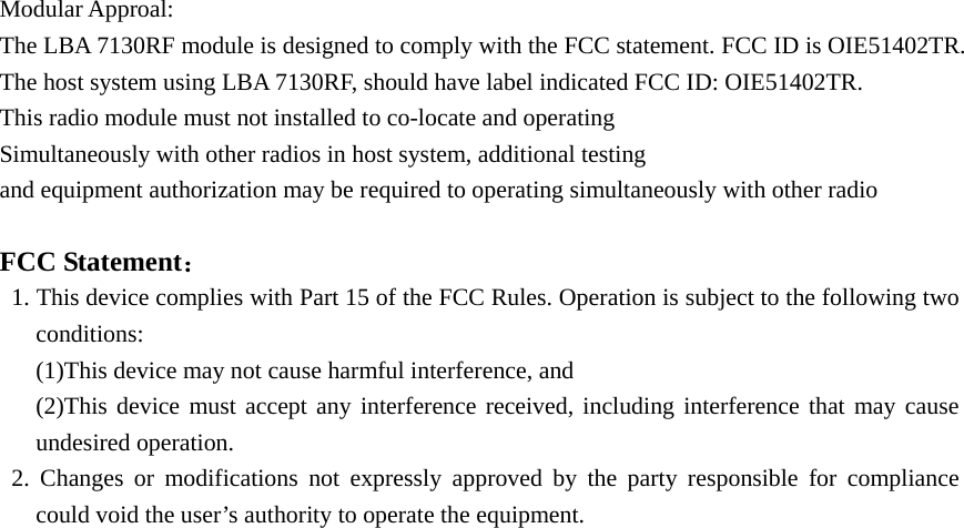 Modular Approal: The LBA 7130RF module is designed to comply with the FCC statement. FCC ID is OIE51402TR. The host system using LBA 7130RF, should have label indicated FCC ID: OIE51402TR. This radio module must not installed to co-locate and operating Simultaneously with other radios in host system, additional testing  and equipment authorization may be required to operating simultaneously with other radio   FCC Statement：    1. This device complies with Part 15 of the FCC Rules. Operation is subject to the following two conditions:   (1)This device may not cause harmful interference, and     (2)This device must accept any interference received, including interference that may cause undesired operation.    2. Changes or modifications not expressly approved by the party responsible for compliance could void the user’s authority to operate the equipment.   
