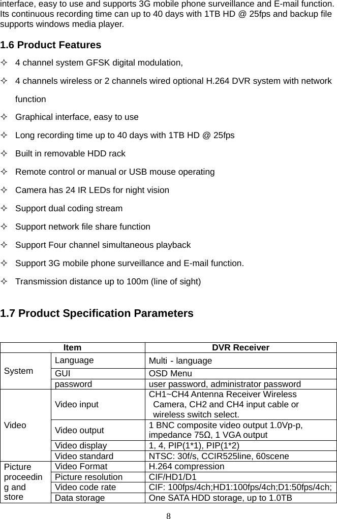 8     interface, easy to use and supports 3G mobile phone surveillance and E-mail function. Its continuous recording time can up to 40 days with 1TB HD @ 25fps and backup file supports windows media player.  1.6 Product Features   4 channel system GFSK digital modulation,   4 channels wireless or 2 channels wired optional H.264 DVR system with network function   Graphical interface, easy to use   Long recording time up to 40 days with 1TB HD @ 25fps   Built in removable HDD rack   Remote control or manual or USB mouse operating   Camera has 24 IR LEDs for night vision   Support dual coding stream   Support network file share function   Support Four channel simultaneous playback     Support 3G mobile phone surveillance and E-mail function.   Transmission distance up to 100m (line of sight)  1.7 Product Specification Parameters   Item DVR Receiver Language  Multi－language GUI OSD Menu System password  user password, administrator password Video input  CH1~CH4 Antenna Receiver Wireless Camera, CH2 and CH4 input cable or wireless switch select. Video output  1 BNC composite video output 1.0Vp-p, impedance 75Ω, 1 VGA output Video display  1, 4, PIP(1*1), PIP(1*2) Video Video standard  NTSC: 30f/s, CCIR525line, 60scene Video Format  H.264 compression Picture resolution  CIF/HD1/D1 Video code rate  CIF: 100fps/4ch;HD1:100fps/4ch;D1:50fps/4ch;Picture proceeding and store  Data storage  One SATA HDD storage, up to 1.0TB 