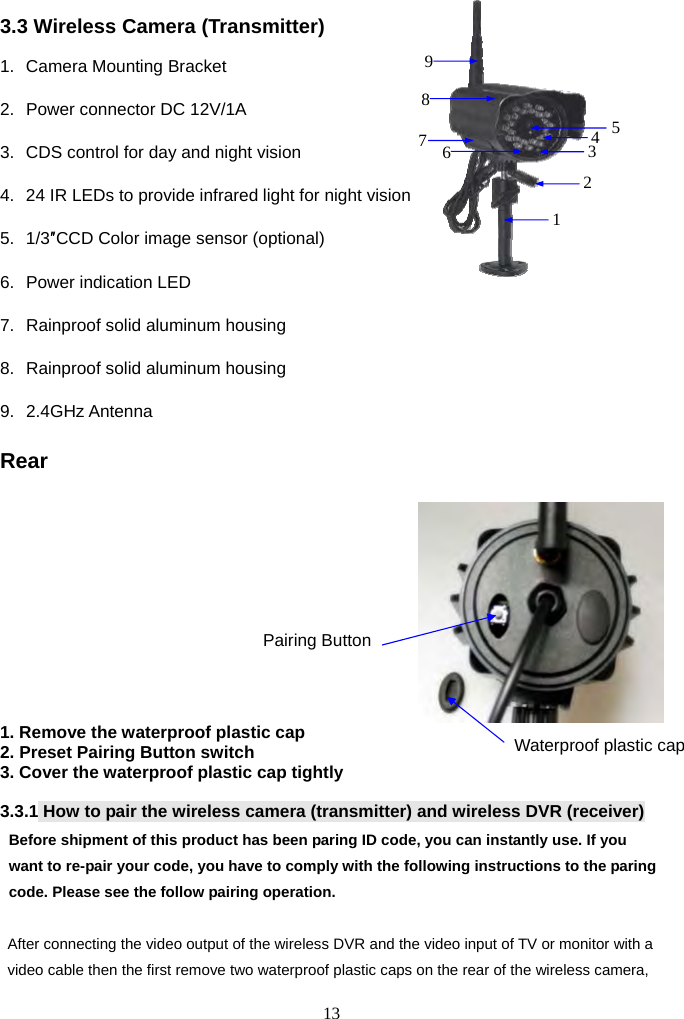 13      3.3 Wireless Camera (Transmitter) 1.  Camera Mounting Bracket     2.  Power connector DC 12V/1A   3.  CDS control for day and night vision 4.  24 IR LEDs to provide infrared light for night vision     5. 1/3″CCD Color image sensor (optional) 6.  Power indication LED   7.  Rainproof solid aluminum housing 8.  Rainproof solid aluminum housing 9. 2.4GHz Antenna  Rear   1. Remove the waterproof plastic cap 2. Preset Pairing Button switch 3. Cover the waterproof plastic cap tightly                                                        3.3.1 How to pair the wireless camera (transmitter) and wireless DVR (receiver) Before shipment of this product has been paring ID code, you can instantly use. If you want to re-pair your code, you have to comply with the following instructions to the paring code. Please see the follow pairing operation.  After connecting the video output of the wireless DVR and the video input of TV or monitor with a video cable then the first remove two waterproof plastic caps on the rear of the wireless camera, Pairing ButtonWaterproof plastic cap 125436897