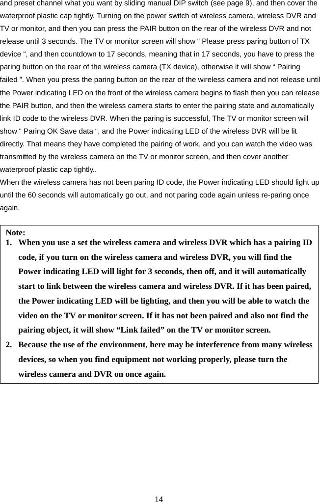 14     and preset channel what you want by sliding manual DIP switch (see page 9), and then cover the waterproof plastic cap tightly. Turning on the power switch of wireless camera, wireless DVR and TV or monitor, and then you can press the PAIR button on the rear of the wireless DVR and not release until 3 seconds. The TV or monitor screen will show “ Please press paring button of TX device “, and then countdown to 17 seconds, meaning that in 17 seconds, you have to press the paring button on the rear of the wireless camera (TX device), otherwise it will show “ Pairing failed ”. When you press the paring button on the rear of the wireless camera and not release until the Power indicating LED on the front of the wireless camera begins to flash then you can release the PAIR button, and then the wireless camera starts to enter the pairing state and automatically link ID code to the wireless DVR. When the paring is successful, The TV or monitor screen will show “ Paring OK Save data “, and the Power indicating LED of the wireless DVR will be lit directly. That means they have completed the pairing of work, and you can watch the video was transmitted by the wireless camera on the TV or monitor screen, and then cover another waterproof plastic cap tightly.. When the wireless camera has not been paring ID code, the Power indicating LED should light up until the 60 seconds will automatically go out, and not paring code again unless re-paring once again.                            Note: 1. When you use a set the wireless camera and wireless DVR which has a pairing ID code, if you turn on the wireless camera and wireless DVR, you will find the Power indicating LED will light for 3 seconds, then off, and it will automatically start to link between the wireless camera and wireless DVR. If it has been paired, the Power indicating LED will be lighting, and then you will be able to watch the video on the TV or monitor screen. If it has not been paired and also not find the pairing object, it will show “Link failed” on the TV or monitor screen. 2. Because the use of the environment, here may be interference from many wireless devices, so when you find equipment not working properly, please turn the wireless camera and DVR on once again. 
