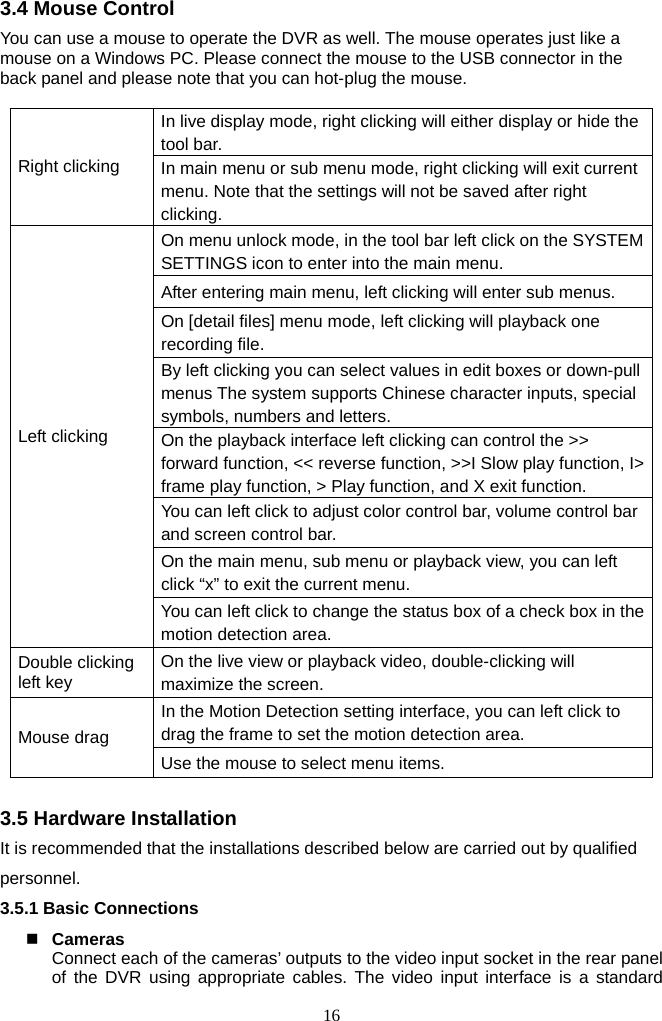 16     3.4 Mouse Control You can use a mouse to operate the DVR as well. The mouse operates just like a mouse on a Windows PC. Please connect the mouse to the USB connector in the back panel and please note that you can hot-plug the mouse.  In live display mode, right clicking will either display or hide the tool bar. Right clicking  In main menu or sub menu mode, right clicking will exit current menu. Note that the settings will not be saved after right clicking.  On menu unlock mode, in the tool bar left click on the SYSTEM SETTINGS icon to enter into the main menu. After entering main menu, left clicking will enter sub menus. On [detail files] menu mode, left clicking will playback one recording file. By left clicking you can select values in edit boxes or down-pull menus The system supports Chinese character inputs, special symbols, numbers and letters. On the playback interface left clicking can control the &gt;&gt; forward function, &lt;&lt; reverse function, &gt;&gt;I Slow play function, I&gt; frame play function, &gt; Play function, and X exit function. You can left click to adjust color control bar, volume control bar and screen control bar. On the main menu, sub menu or playback view, you can left click “x” to exit the current menu. Left clicking   You can left click to change the status box of a check box in the motion detection area. Double clicking left key  On the live view or playback video, double-clicking will maximize the screen. In the Motion Detection setting interface, you can left click to drag the frame to set the motion detection area. Mouse drag Use the mouse to select menu items.  3.5 Hardware Installation It is recommended that the installations described below are carried out by qualified personnel. 3.5.1 Basic Connections   Cameras Connect each of the cameras’ outputs to the video input socket in the rear panel of the DVR using appropriate cables. The video input interface is a standard 