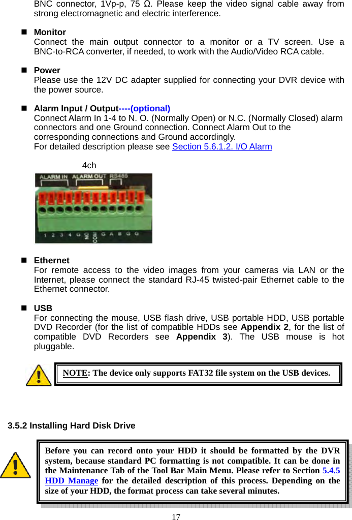 17     BNC connector, 1Vp-p, 75 Ω. Please keep the video signal cable away from strong electromagnetic and electric interference.   Monitor Connect the main output connector to a monitor or a TV screen. Use a BNC-to-RCA converter, if needed, to work with the Audio/Video RCA cable.   Power Please use the 12V DC adapter supplied for connecting your DVR device with the power source.   Alarm Input / Output----(optional)  Connect Alarm In 1-4 to N. O. (Normally Open) or N.C. (Normally Closed) alarm connectors and one Ground connection. Connect Alarm Out to the corresponding connections and Ground accordingly.   For detailed description please see Section 5.6.1.2. I/O Alarm  4ch                                      Ethernet For remote access to the video images from your cameras via LAN or the Internet, please connect the standard RJ-45 twisted-pair Ethernet cable to the Ethernet connector.   USB  For connecting the mouse, USB flash drive, USB portable HDD, USB portable DVD Recorder (for the list of compatible HDDs see Appendix 2, for the list of compatible DVD Recorders see Appendix 3). The USB mouse is hot pluggable.      3.5.2 Installing Hard Disk Drive          NOTE: The device only supports FAT32 file system on the USB devices.Before you can record onto your HDD it should be formatted by the DVR system, because standard PC formatting is not compatible. It can be done in the Maintenance Tab of the Tool Bar Main Menu. Please refer to Section 5.4.5 HDD Manage for the detailed description of this process. Depending on the size of your HDD, the format process can take several minutes. 