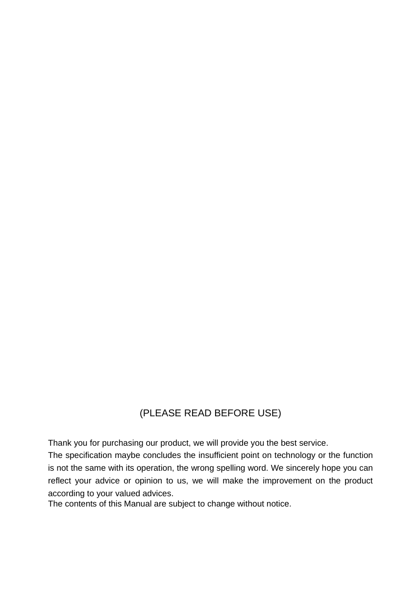                    (PLEASE READ BEFORE USE)   Thank you for purchasing our product, we will provide you the best service. The specification maybe concludes the insufficient point on technology or the function is not the same with its operation, the wrong spelling word. We sincerely hope you can reflect your advice or opinion to us, we will make the improvement on the product according to your valued advices. The contents of this Manual are subject to change without notice. 