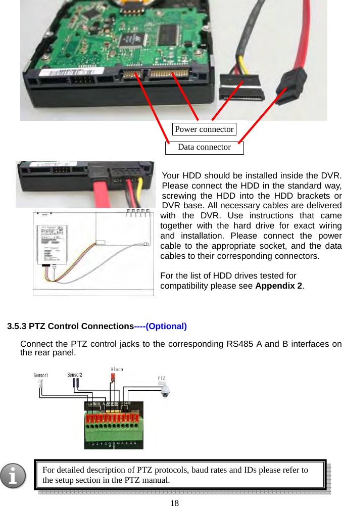 18           Your HDD should be installed inside the DVR. Please connect the HDD in the standard way, screwing the HDD into the HDD brackets or DVR base. All necessary cables are delivered with the DVR. Use instructions that came together with the hard drive for exact wiring and installation. Please connect the power cable to the appropriate socket, and the data cables to their corresponding connectors.  For the list of HDD drives tested for compatibility please see Appendix 2.     3.5.3 PTZ Control Connections----(Optional) Connect the PTZ control jacks to the corresponding RS485 A and B interfaces on the rear panel.     For detailed description of PTZ protocols, baud rates and IDs please refer to the setup section in the PTZ manual.Power connector  Data connector 
