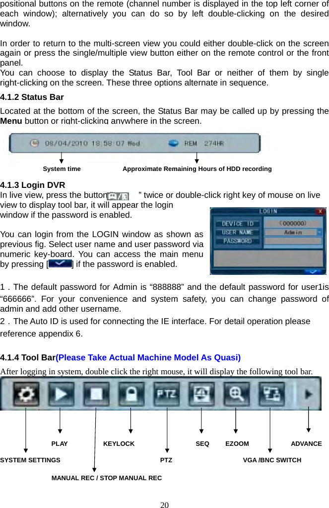 20     positional buttons on the remote (channel number is displayed in the top left corner of each window); alternatively you can do so by left double-clicking on the desired window.   In order to return to the multi-screen view you could either double-click on the screen again or press the single/multiple view button either on the remote control or the front panel.  You can choose to display the Status Bar, Tool Bar or neither of them by single right-clicking on the screen. These three options alternate in sequence. 4.1.2 Status Bar Located at the bottom of the screen, the Status Bar may be called up by pressing the Menu button or right-clicking anywhere in the screen.       System time             Approximate Remaining Hours of HDD recording         4.1.3 Login DVR In live view, press the button “            ” twice or double-click right key of mouse on live view to display tool bar, it will appear the login window if the password is enabled.  You can login from the LOGIN window as shown as previous fig. Select user name and user password via numeric key-board. You can access the main menu by pressing [ ] if the password is enabled.  1．The default password for Admin is “888888” and the default password for user1is “666666”. For your convenience and system safety, you can change password of admin and add other username. 2．The Auto ID is used for connecting the IE interface. For detail operation please reference appendix 6.  4.1.4 Tool Bar(Please Take Actual Machine Model As Quasi) After logging in system, double click the right mouse, it will display the following tool bar.                    PLAY           KEYLOCK                   SEQ     EZOOM             ADVANCE SYSTEM SETTINGS                               PTZ                      VGA /BNC SWITCH MANUAL REC / STOP MANUAL REC           