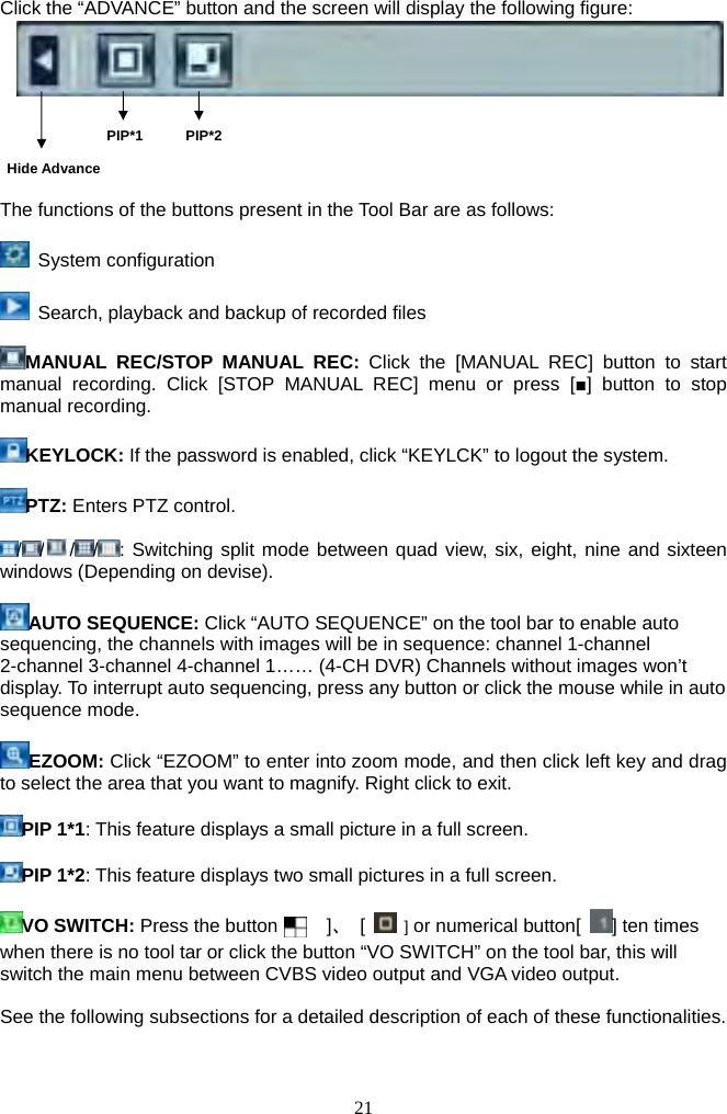21     Click the “ADVANCE” button and the screen will display the following figure:                     PIP*1      PIP*2      Hide Advance  The functions of the buttons present in the Tool Bar are as follows:   System configuration                           Search, playback and backup of recorded files     MANUAL REC/STOP MANUAL REC: Click the [MANUAL REC] button to start manual recording. Click [STOP MANUAL REC] menu or press [■] button to stop manual recording.  KEYLOCK: If the password is enabled, click “KEYLCK” to logout the system.  PTZ: Enters PTZ control.  / / / / : Switching split mode between quad view, six, eight, nine and sixteen windows (Depending on devise).  AUTO SEQUENCE: Click “AUTO SEQUENCE” on the tool bar to enable auto sequencing, the channels with images will be in sequence: channel 1-channel 2-channel 3-channel 4-channel 1…… (4-CH DVR) Channels without images won’t display. To interrupt auto sequencing, press any button or click the mouse while in auto sequence mode.    EZOOM: Click “EZOOM” to enter into zoom mode, and then click left key and drag to select the area that you want to magnify. Right click to exit.      PIP 1*1: This feature displays a small picture in a full screen.  PIP 1*2: This feature displays two small pictures in a full screen.  VO SWITCH: Press the button [    ]、 [   ] or numerical button[  ] ten times when there is no tool tar or click the button “VO SWITCH” on the tool bar, this will switch the main menu between CVBS video output and VGA video output.  See the following subsections for a detailed description of each of these functionalities.  