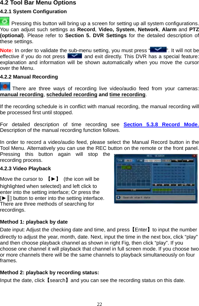 22     4.2 Tool Bar Menu Options 4.2.1 System Configuration     Pressing this button will bring up a screen for setting up all system configurations. You can adjust such settings as Record, Video, System, Network, Alarm and PTZ (optional). Please refer to Section 5. DVR Settings for the detailed description of these settings.   Note: In order to validate the sub-menu setting, you must press “ ”. It will not be effective if you do not press   and exit directly. This DVR has a special feature: explanation and information will be shown automatically when you move the cursor over the Menu. 4.2.2 Manual Recording    There are three ways of recording live video/audio feed from your cameras: manual recording, scheduled recording and time recording.  If the recording schedule is in conflict with manual recording, the manual recording will be processed first until stopped.    For detailed description of time recording see Section 5.3.8 Record Mode. Description of the manual recording function follows.  In order to record a video/audio feed, please select the Manual Record button in the Tool Menu. Alternatively you can use the REC button on the remote or the front panel. Pressing this button again will stop the recording process. 4.2.3 Video Playback Move the cursor to  【►】  (the icon will be highlighted when selected) and left click to enter into the setting interface; Or press the [►║] button to enter into the setting interface.   There are three methods of searching for recordings.   Method 1: playback by date Date input: Adjust the checking date and time, and press【Enter】to input the number directly to adjust the year, month, date. Next, input the time in the next box, click “play” and then choose playback channel as shown in right Fig, then click “play”. If you choose one channel it will playback that channel in full screen mode. If you choose two or more channels there will be the same channels to playback simultaneously on four frames.  Method 2: playback by recording status: Input the date, click【search】and you can see the recording status on this date. 