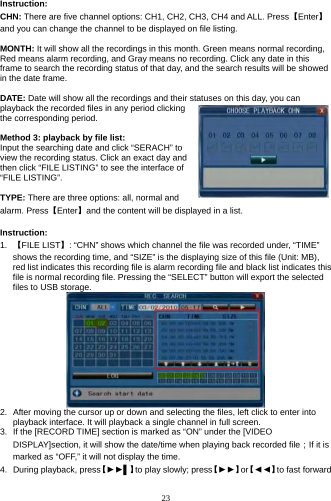 23      Instruction: CHN: There are five channel options: CH1, CH2, CH3, CH4 and ALL. Press【Enter】and you can change the channel to be displayed on file listing.  MONTH: It will show all the recordings in this month. Green means normal recording, Red means alarm recording, and Gray means no recording. Click any date in this frame to search the recording status of that day, and the search results will be showed in the date frame.  DATE: Date will show all the recordings and their statuses on this day, you can playback the recorded files in any period clicking the corresponding period.  Method 3: playback by file list: Input the searching date and click “SERACH” to view the recording status. Click an exact day and then click “FILE LISTING” to see the interface of “FILE LISTING”.    TYPE: There are three options: all, normal and alarm. Press【Enter】and the content will be displayed in a list.    Instruction:  1.  【FILE LIST】: “CHN” shows which channel the file was recorded under, “TIME” shows the recording time, and “SIZE” is the displaying size of this file (Unit: MB), red list indicates this recording file is alarm recording file and black list indicates this file is normal recording file. Pressing the “SELECT” button will export the selected files to USB storage.  2.  After moving the cursor up or down and selecting the files, left click to enter into playback interface. It will playback a single channel in full screen. 3.  If the [RECORD TIME] section is marked as “ON” under the [VIDEO DISPLAY]section, it will show the date/time when playing back recorded file；If it is marked as “OFF,” it will not display the time. 4.  During playback, press【►►▌】to play slowly; press【►►】or【◄◄】to fast forward 