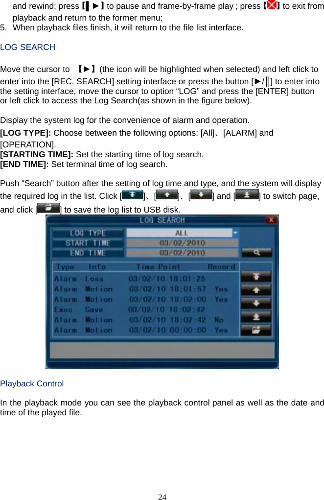 24     and rewind; press【▌►】to pause and frame-by-frame play；press【】to exit from playback and return to the former menu; 5.  When playback files finish, it will return to the file list interface.    LOG SEARCH  Move the cursor to  【►】(the icon will be highlighted when selected) and left click to enter into the [REC. SEARCH] setting interface or press the button [►/║] to enter into the setting interface, move the cursor to option “LOG” and press the [ENTER] button or left click to access the Log Search(as shown in the figure below).  Display the system log for the convenience of alarm and operation. [LOG TYPE]: Choose between the following options: [All]、[ALARM] and [OPERATION]. [STARTING TIME]: Set the starting time of log search. [END TIME]: Set terminal time of log search.  Push “Search” button after the setting of log time and type, and the system will display the required log in the list. Click [ ]、[ ]、[] and [ ] to switch page, and click [ ] to save the log list to USB disk.   Playback Control  In the playback mode you can see the playback control panel as well as the date and time of the played file.   