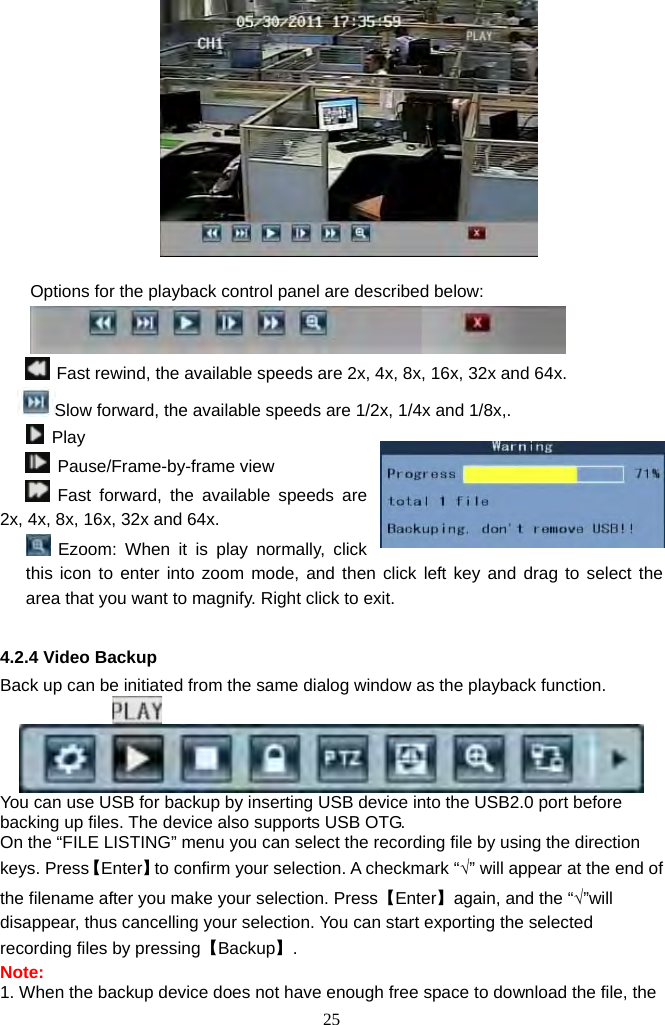 25       Options for the playback control panel are described below:   Fast rewind, the available speeds are 2x, 4x, 8x, 16x, 32x and 64x.     Slow forward, the available speeds are 1/2x, 1/4x and 1/8x,.   Play  Pause/Frame-by-frame view  Fast forward, the available speeds are 2x, 4x, 8x, 16x, 32x and 64x.  Ezoom: When it is play normally, click this icon to enter into zoom mode, and then click left key and drag to select the area that you want to magnify. Right click to exit.      4.2.4 Video Backup Back up can be initiated from the same dialog window as the playback function.                   You can use USB for backup by inserting USB device into the USB2.0 port before backing up files. The device also supports USB OTG.   On the “FILE LISTING” menu you can select the recording file by using the direction keys. Press【Enter】to confirm your selection. A checkmark “√” will appear at the end of the filename after you make your selection. Press【Enter】again, and the “√”will disappear, thus cancelling your selection. You can start exporting the selected recording files by pressing【Backup】.  Note:  1. When the backup device does not have enough free space to download the file, the 