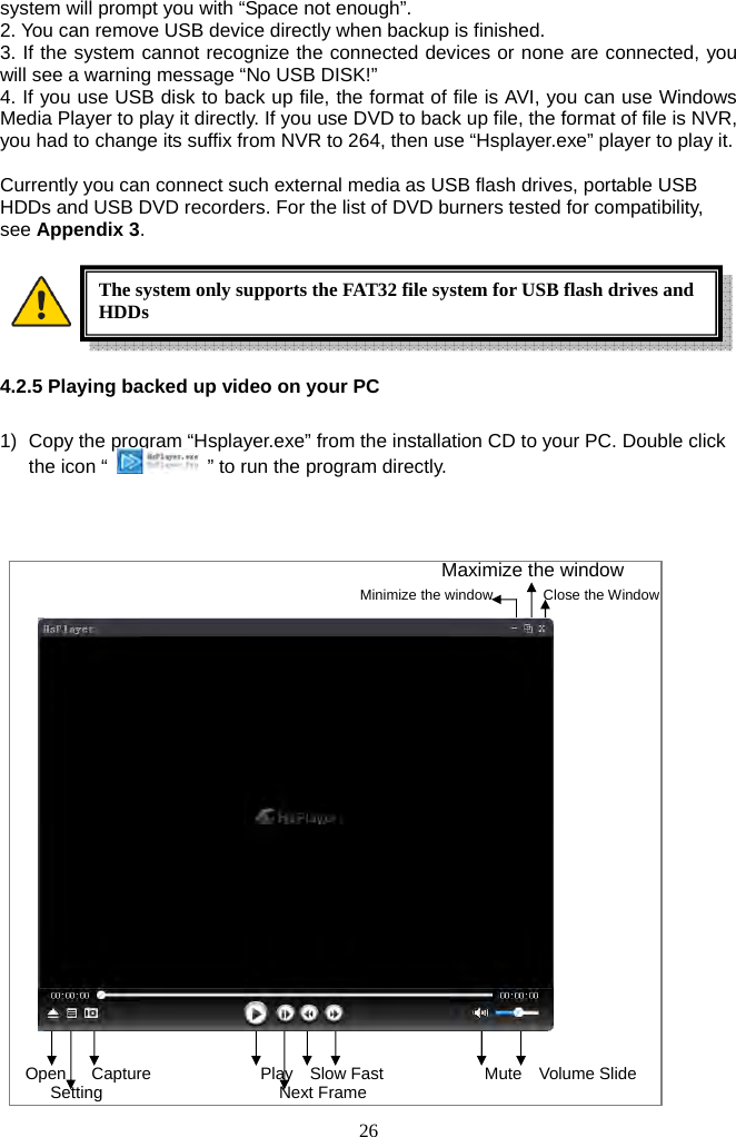 26     system will prompt you with “Space not enough”. 2. You can remove USB device directly when backup is finished. 3. If the system cannot recognize the connected devices or none are connected, you will see a warning message “No USB DISK!” 4. If you use USB disk to back up file, the format of file is AVI, you can use Windows Media Player to play it directly. If you use DVD to back up file, the format of file is NVR, you had to change its suffix from NVR to 264, then use “Hsplayer.exe” player to play it.  Currently you can connect such external media as USB flash drives, portable USB HDDs and USB DVD recorders. For the list of DVD burners tested for compatibility, see Appendix 3.      4.2.5 Playing backed up video on your PC   1)  Copy the program “Hsplayer.exe” from the installation CD to your PC. Double click the icon “    ” to run the program directly.   Maximize the window   Minimize the window       Close the Window                     Open   Capture             Play  Slow Fast            Mute  Volume Slide Setting                     Next Frame The system only supports the FAT32 file system for USB flash drives and HDDs 