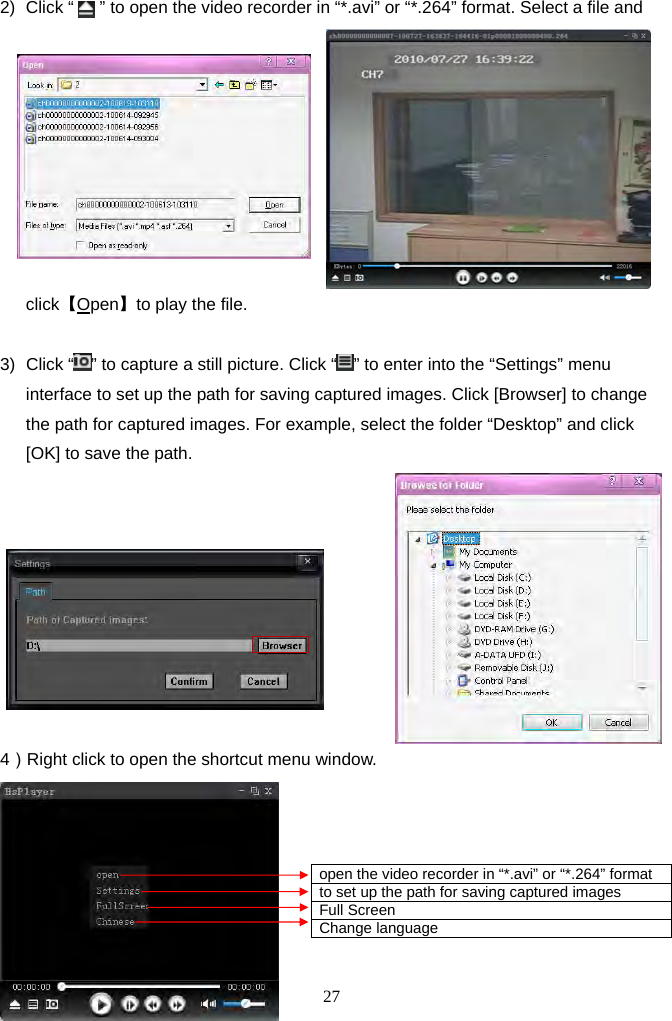 27      2)  Click “      ” to open the video recorder in “*.avi” or “*.264” format. Select a file and click【Open】to play the file.  3) Click “ ” to capture a still picture. Click “ ” to enter into the “Settings” menu interface to set up the path for saving captured images. Click [Browser] to change the path for captured images. For example, select the folder “Desktop” and click [OK] to save the path.    4）Right click to open the shortcut menu window.          open the video recorder in “*.avi” or “*.264” format to set up the path for saving captured images Full Screen Change language 