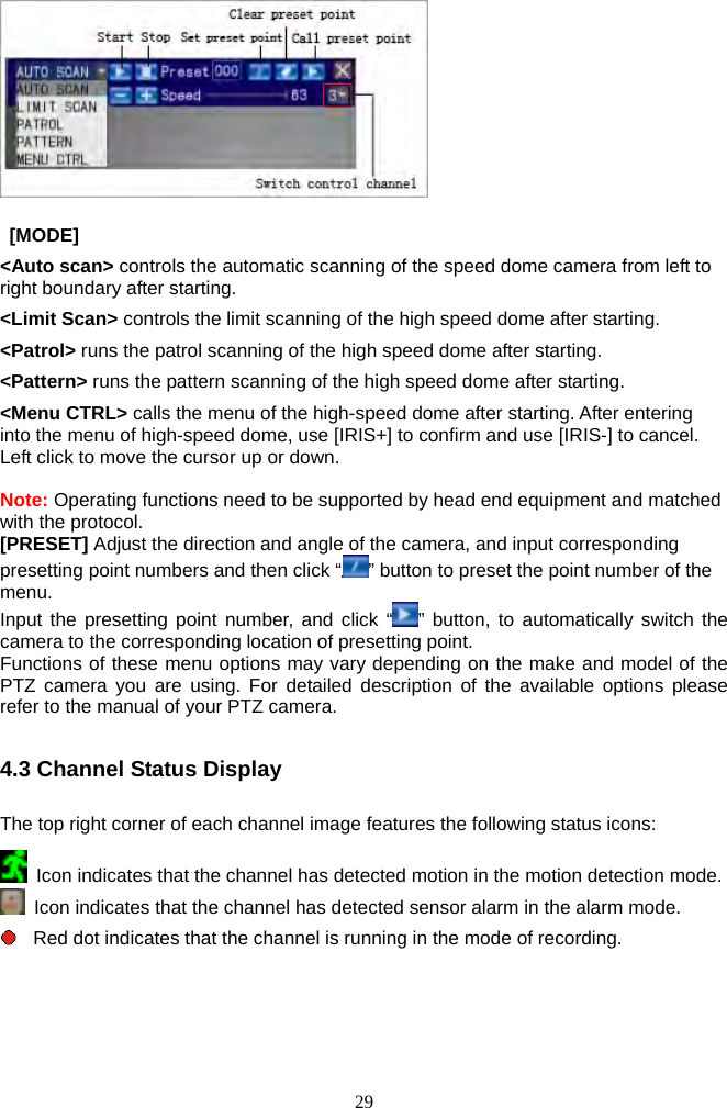 29              [MODE]  &lt;Auto scan&gt; controls the automatic scanning of the speed dome camera from left to right boundary after starting. &lt;Limit Scan&gt; controls the limit scanning of the high speed dome after starting. &lt;Patrol&gt; runs the patrol scanning of the high speed dome after starting. &lt;Pattern&gt; runs the pattern scanning of the high speed dome after starting. &lt;Menu CTRL&gt; calls the menu of the high-speed dome after starting. After entering into the menu of high-speed dome, use [IRIS+] to confirm and use [IRIS-] to cancel. Left click to move the cursor up or down.  Note: Operating functions need to be supported by head end equipment and matched with the protocol. [PRESET] Adjust the direction and angle of the camera, and input corresponding presetting point numbers and then click “ ” button to preset the point number of the menu. Input the presetting point number, and click “ ” button, to automatically switch the camera to the corresponding location of presetting point.   Functions of these menu options may vary depending on the make and model of the PTZ camera you are using. For detailed description of the available options please refer to the manual of your PTZ camera.    4.3 Channel Status Display  The top right corner of each channel image features the following status icons:    Icon indicates that the channel has detected motion in the motion detection mode.     Icon indicates that the channel has detected sensor alarm in the alarm mode.   Red dot indicates that the channel is running in the mode of recording.     