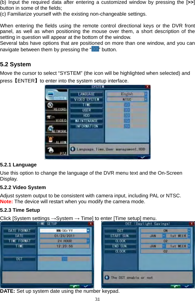 31     (b) Input the required data after entering a customized window by pressing the [&gt;&gt;] button in some of the fields;   (c) Familiarize yourself with the existing non-changeable settings.    When entering the fields using the remote control directional keys or the DVR front panel, as well as when positioning the mouse over them, a short description of the setting in question will appear at the bottom of the window.   Several tabs have options that are positioned on more than one window, and you can navigate between them by pressing the “ ” button.    5.2 System Move the cursor to select “SYSTEM” (the icon will be highlighted when selected) and press【ENTER】to enter into the system setup interface.  5.2.1 Language Use this option to change the language of the DVR menu text and the On-Screen Display. 5.2.2 Video System Adjust system output to be consistent with camera input, including PAL or NTSC. Note: The device will restart when you modify the camera mode. 5.2.3 Time Setup Click [System settings →System → Time] to enter [Time setup] menu.        DATE: Set up system date using the number keypad. 