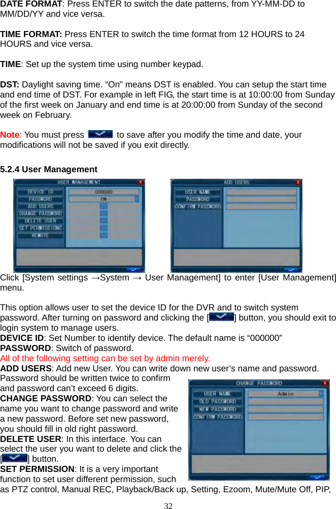 32      DATE FORMAT: Press ENTER to switch the date patterns, from YY-MM-DD to MM/DD/YY and vice versa.  TIME FORMAT: Press ENTER to switch the time format from 12 HOURS to 24 HOURS and vice versa.  TIME: Set up the system time using number keypad.  DST: Daylight saving time. “On” means DST is enabled. You can setup the start time and end time of DST. For example in left FIG, the start time is at 10:00:00 from Sunday of the first week on January and end time is at 20:00:00 from Sunday of the second week on February.  Note: You must press    to save after you modify the time and date, your modifications will not be saved if you exit directly.  5.2.4 User Management         Click [System settings →System → User Management] to enter [User Management] menu.  This option allows user to set the device ID for the DVR and to switch system password. After turning on password and clicking the [ ] button, you should exit to login system to manage users. DEVICE ID: Set Number to identify device. The default name is “000000” PASSWORD: Switch of password. All of the following setting can be set by admin merely. ADD USERS: Add new User. You can write down new user’s name and password. Password should be written twice to confirm and password can’t exceed 6 digits. CHANGE PASSWORD: You can select the name you want to change password and write a new password. Before set new password, you should fill in old right password. DELETE USER: In this interface. You can select the user you want to delete and click the [] button. SET PERMISSION: It is a very important function to set user different permission, such as PTZ control, Manual REC, Playback/Back up, Setting, Ezoom, Mute/Mute Off, PIP, 
